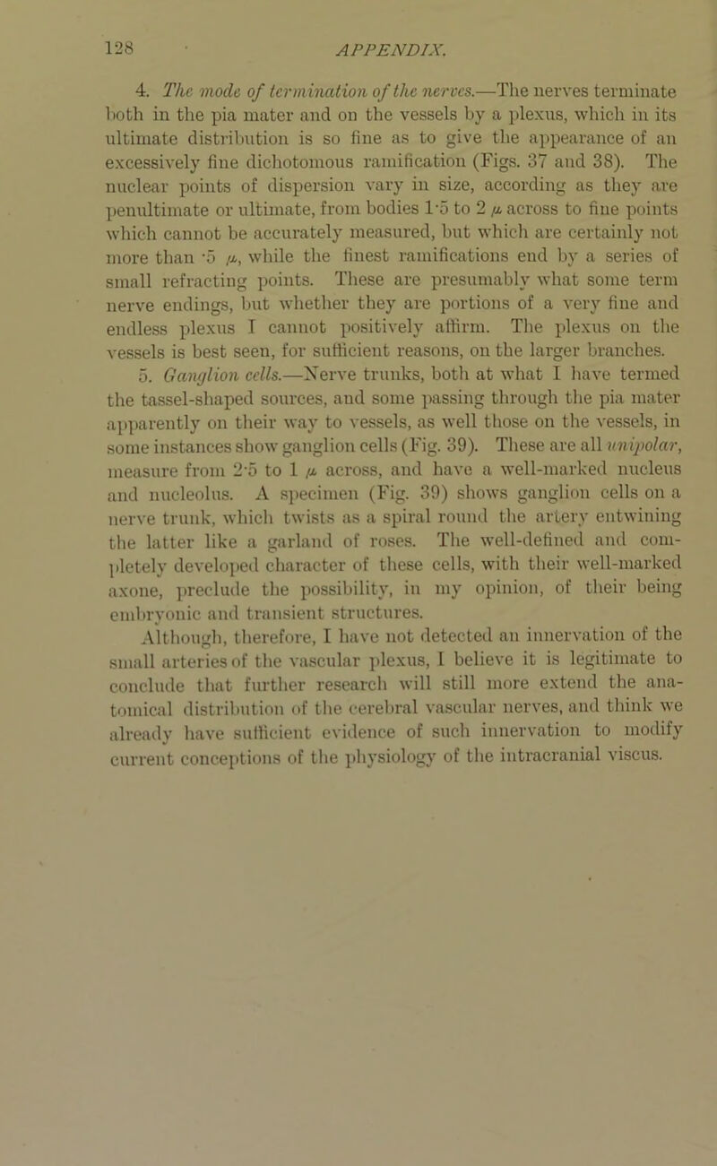 4. The mode of termination of the nerves.—The nerves terminate both in the pia mater and on the vessels by a plexns, which in its ultimate distribution is so fine as to give the appearance of an excessively fine dichotomous ramification (Figs. 37 and 38). The nuclear points of dispersion vary in size, according as they are penultimate or ultimate, from bodies l-5 to 2 /a across to fine points which cannot be accurately measured, but which are certainly not more than -5 /x, while the finest ramifications end by a series of small refracting points. These are presumably what some term nerve endings, but whether they are portions of a very fine and endless plexus I cannot positively affirm. The plexus on the vessels is best seen, for sufficient reasons, on the larger branches. 5. Ganglion cells.—Nerve trunks, both at what I have termed the tassel-shaped sources, and some passing through the pia mater apparently on their way to vessels, as well those on the vessels, in some instances show ganglion cells (Fig. 39). These are all unipolar, measure from 2 o to 1 /x across, and have a well-marked nucleus and nucleolus. A specimen (Fig. 39) shows ganglion cells on a nerve trunk, which twists as a spiral round the artery entwining the latter like a garland of roses. The well-defined and com- pletely developed character of these cells, with their well-marked axone, preclude the possibility, in my opinion, of their being embryonic and transient structures. Although, therefore, I have not detected an innervation of the small arteries of the vascular plexus, I believe it is legitimate to conclude that further research will still more extend the ana- tomical distribution of the cerebral vascular nerves, and think we already have sufficient evidence of such innervation to modify current conceptions of the physiology of the intracranial viscus.