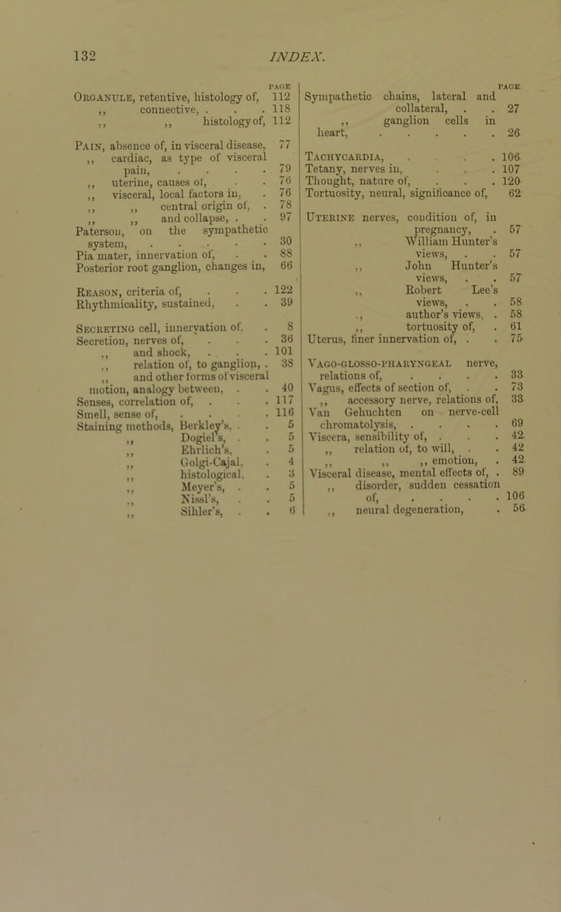 PACE Organule, retentive, histology of, 112 ,, connective, . . .118 ,, „ histology of, 112 Pain, absence of, in visceral disease, 77 ,, cardiac, as type of visceral pain, . . . .79 ,, uterine, causes of, . • • 78 ,, visceral, local factors in. . 76 ,, ,, central origin of, . 78 ,, ,, and collapse, . • 97 Paterson, on the sympathetic system, ..... 30 Pia mater, innervation of, . . 88 Posterior root ganglion, changes in, 66 Reason, criteria of, . . • 122 Rhythmicality, sustained, . . 39 Secreting cell, innervation of, . 8 Secretion, nerves of, . . .36 ,, and shock, . . .101 ,, relation of, to ganglion, . 38 ,, and other forms of visceral motion, analogy between, . . 40 Senses, correlation of, . . • 117 Smell, sense of, ... 116 Staining methods, Berkley’s, . . 5 „ Dogiels, . 5 ,, Ehrlich’s, . 5 „ Golgi-Cajal, . 4 ,, histological. . 3 „ Meyer’s, . . 5 „ Nissl’s, . . u ,, Sihler’s, . . 6 PACE Sympathetic chains, lateral and collateral, . . 27 ,, ganglion cells in heart, 26 Tachycardia, ... 106 Tetany, nerves in, . . . 107 Thought, nature of, . . . 120 Tortuosity, neural, significance of, 62 Uterine nerves, condition of, in pregnancy, ,, William Hunter’s views, ,, John Hunter’s views, ,, Robert Lee’s views, ., author’s views, . ,, tortuosity of, Uterus, finer innervation of, . 57 57 57 58 58 61 75 Vago-glosso-riiaryngeal nerve, relations of, .... 33 Vagus, effects of section of, . . 73 ,, accessory nerve, relations of, 33 Van Gehucliten on nerve-cell chromatolysis, . . . .69 Viscera, sensibility of, . . .42 ,, relation of, to will, . . 42 ,, „ ,, emotion, . 42 Visceral disease, mental effects of, . 89 disorder, sudden cessation of, .... 106 ,, neural degeneration, . 5ff