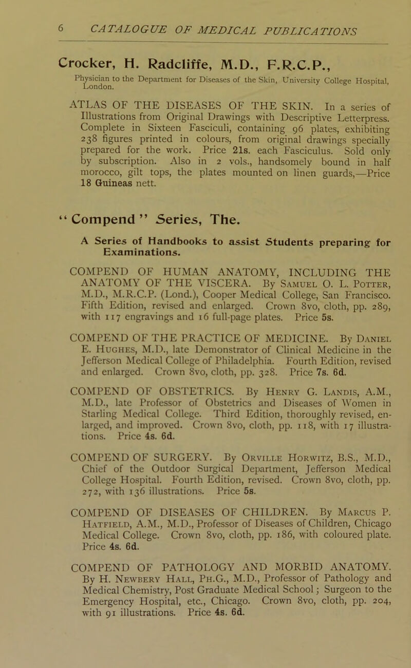 Crocker, H. Radcliffe, M.D., F.R.C.P., Physician to the Department for Diseases of the Skin, University College Hospital London. ATLAS OF THE DISEASES OF THE SKIN. In a series of Illustrations from Original Drawings with Descriptive Letterpress. Complete in Sixteen Fasciculi, containing 96 plates, exhibiting 238 figures printed in colours, from original drawings specially prepared for the work. Price 21s. each Fasciculus. Sold only by subscription. Also in 2 vols., handsomely bound in half morocco, gilt tops, the plates mounted on linen guards,—Price 18 Guineas nett. “ Compend ” Series, The. A Series of Handbooks to assist Students preparing for Examinations. COMPEND OF HUMAN ANATOMY, INCLUDING THE ANATOMY OF THE VISCERA. By Samuel O. L. Potter, M.D., M.R.C.P. (Lond.), Cooper Medical College, San Francisco. Fifth Edition, revised and enlarged. Crown 8vo, cloth, pp. 289, with 117 engravings and 16 full-page plates. Price 5s. COMPEND OF THE PRACTICE OF MEDICINE. By Daniel E. Hughes, M.D., late Demonstrator of Clinical Medicine in the Jefferson Medical College of Philadelphia. Fourth Edition, revised and enlarged. Crown 8vo, cloth, pp. 328. Price 7s. 6d. COMPEND OF OBSTETRICS. By Henry G. Landis, A.M., M.D., late Professor of Obstetrics and Diseases of Women in Starling Medical College. Third Edition, thoroughly revised, en- larged, and improved. Crown 8vo, cloth, pp. 118, with 17 illustra- tions. Price 4s. 6d. COMPEND OF SURGERY. By Orville Horvvitz, B.S., M.D., Chief of the Outdoor Surgical Department, Jefferson Medical College Hospital. Fourth Edition, revised. Crown 8vo, cloth, pp. 272, with 136 illustrations. Price 5s. COMPEND OF DISEASES OF CHILDREN. By Marcus P. Hatfield, A.M., M.D., Professor of Diseases of Children, Chicago Medical College. Crown 8vo, cloth, pp. 186, with coloured plate. Price 4s. 6d. COMPEND OF PATHOLOGY AND MORBID ANATOMY. By H. Newbery Hall, Ph.G., M.D., Professor of Pathology and Medical Chemistry', Post Graduate Medical School; Surgeon to the Emergency Hospital, etc., Chicago. Crown 8vo, cloth, pp. 204, with 91 illustrations. Price 4s. 6d.