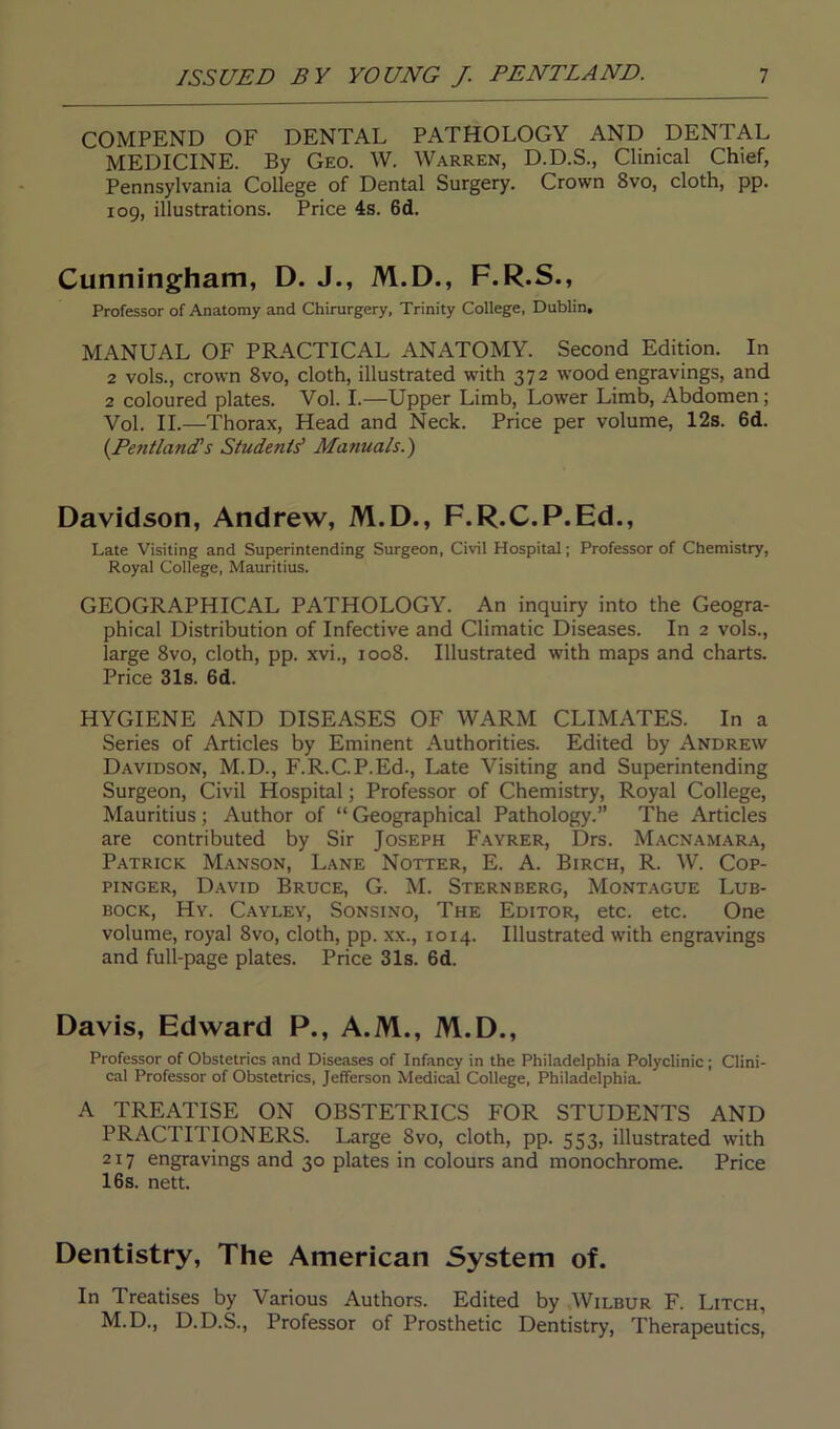 COMPEND OF DENTAL PATHOLOGY AND DENTAL MEDICINE. By Geo. W. Warren, D.D.S., Clinical Chief, Pennsylvania College of Dental Surgery. Crown 8vo, cloth, pp. 109, illustrations. Price 4s. 6d. Cunningham, D. J., M.D., F.R.S., Professor of Anatomy and Chirurgery, Trinity College, Dublin, MANUAL OF PRACTICAL ANATOMY. Second Edition. In 2 vols., crown 8vo, cloth, illustrated with 372 wood engravings, and 2 coloured plates. Vol. I.—Upper Limb, Lower Limb, Abdomen ; Vol. II.—Thorax, Head and Neck. Price per volume, 12s. 6d. (.Pentland’s Students' Manuals.) Davidson, Andrew, M.D., F.R.C.P.Ed., Late Visiting and Superintending Surgeon, Civil Hospital; Professor of Chemistry, Royal College, Mauritius. GEOGRAPHICAL PATHOLOGY. An inquiry into the Geogra- phical Distribution of Infective and Climatic Diseases. In 2 vols., large 8vo, cloth, pp. xvi., 1008. Illustrated with maps and charts. Price 31s. 6d. HYGIENE AND DISEASES OF WARM CLIMATES. In a Series of Articles by Eminent Authorities. Edited by Andrew Davidson, M.D., F.R.C.P.Ed., Late Visiting and Superintending Surgeon, Civil Hospital; Professor of Chemistry, Royal College, Mauritius ; Author of “ Geographical Pathology.” The Articles are contributed by Sir Joseph Fayrer, Drs. Macnamara, Patrick Manson, Lane Notter, E. A. Birch, R. W. Cop- pinger, David Bruce, G. M. Sternberg, Montague Lub- bock, Hy. Cayley, Sonsino, The Editor, etc. etc. One volume, royal 8vo, cloth, pp. xx., 10x4. Illustrated with engravings and full-page plates. Price 31s. 6d. Davis, Edward P., A.M., M.D., Professor of Obstetrics and Diseases of Infancy in the Philadelphia Polyclinic; Clini- cal Professor of Obstetrics, Jefferson Medical College, Philadelphia. A TREATISE ON OBSTETRICS FOR STUDENTS AND PRACTITIONERS. Large Svo, cloth, pp. 553, illustrated with 217 engravings and 30 plates in colours and monochrome. Price 16 s. nett. Dentistry, The American System of. In Treatises by Various Authors. Edited by Wilbur F. Litch, M.D., D.D.S., Professor of Prosthetic Dentistry, Therapeutics,