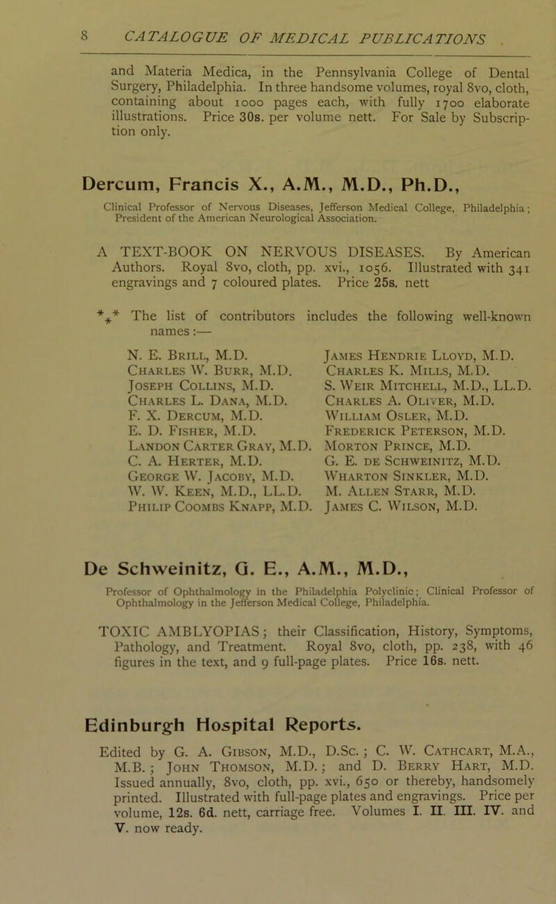 and Materia Medica, in the Pennsylvania College of Dental Surgery, Philadelphia. In three handsome volumes, royal 8vo, cloth, containing about 1000 pages each, with fully 1700 elaborate illustrations. Price 30s. per volume nett. For Sale by Subscrip- tion only. Dercum, Francis X., A.M., M.D., Ph.D., Clinical Professor of Nervous Diseases, Jefferson Medical College, Philadelphia; President of the American Neurological Association. A TEXT-BOOK ON NERVOUS DISEASES. By American Authors. Royal 8vo, cloth, pp. xvi., 1056. Illustrated with 341 engravings and 7 coloured plates. Price 25s. nett *** The list of contributors includes the following well-known names:— N. E. Brill, M.D. Charles W. Burr, M.D. Joseph Collins, M.D. Charles L. Dana, M.D. F. X. Dercum, M.D. E. D. Fisher, M.D. Landon Carter Gray, M.D. C. A. Herter, M.D. George W. Jacoby, M.D. W. W. Keen, M.D., LL.D. Philip Coombs Knapp, M.D. James Hendrie Lloyd, M.D. Charles K. Mills, M.D. S. Weir Mitchell, M.D., LL.D. Charles A. Oliver, M.D. William Osler, M.D. Frederick Peterson, M.D. Morton Prince, M.D. G. E. DE SCHWEINITZ, M.D. Wharton Sinkler, M.D. M. Allen Starr, M.D. James C. Wilson, M.D. De Schweinitz, G. E., A.M., M.D., Professor of Ophthalmology in the Philadelphia Polyclinic; Clinical Professor of Ophthalmology in the Jefferson Medical College, Philadelphia. TOXIC AMBLYOPIAS; their Classification, History, Symptoms, Pathology, and Treatment. Royal 8vo, cloth, pp. 238, with 46 figures in the text, and 9 full-page plates. Price 16s. nett. Edinburgh Hospital Reports. Edited by G. A. Gibson, M.D., D.Sc.; C. W. Cathcart, M.A., M.B. ; John Thomson, M.D.; and D. Berry Hart, M.D. Issued annually, 8vo, cloth, pp. xvi., 650 or thereby, handsomely printed. Illustrated with full-page plates and engravings. Price per volume, 12s. 6d. nett, carriage free. Volumes I. II. III. IV. and V. now ready.