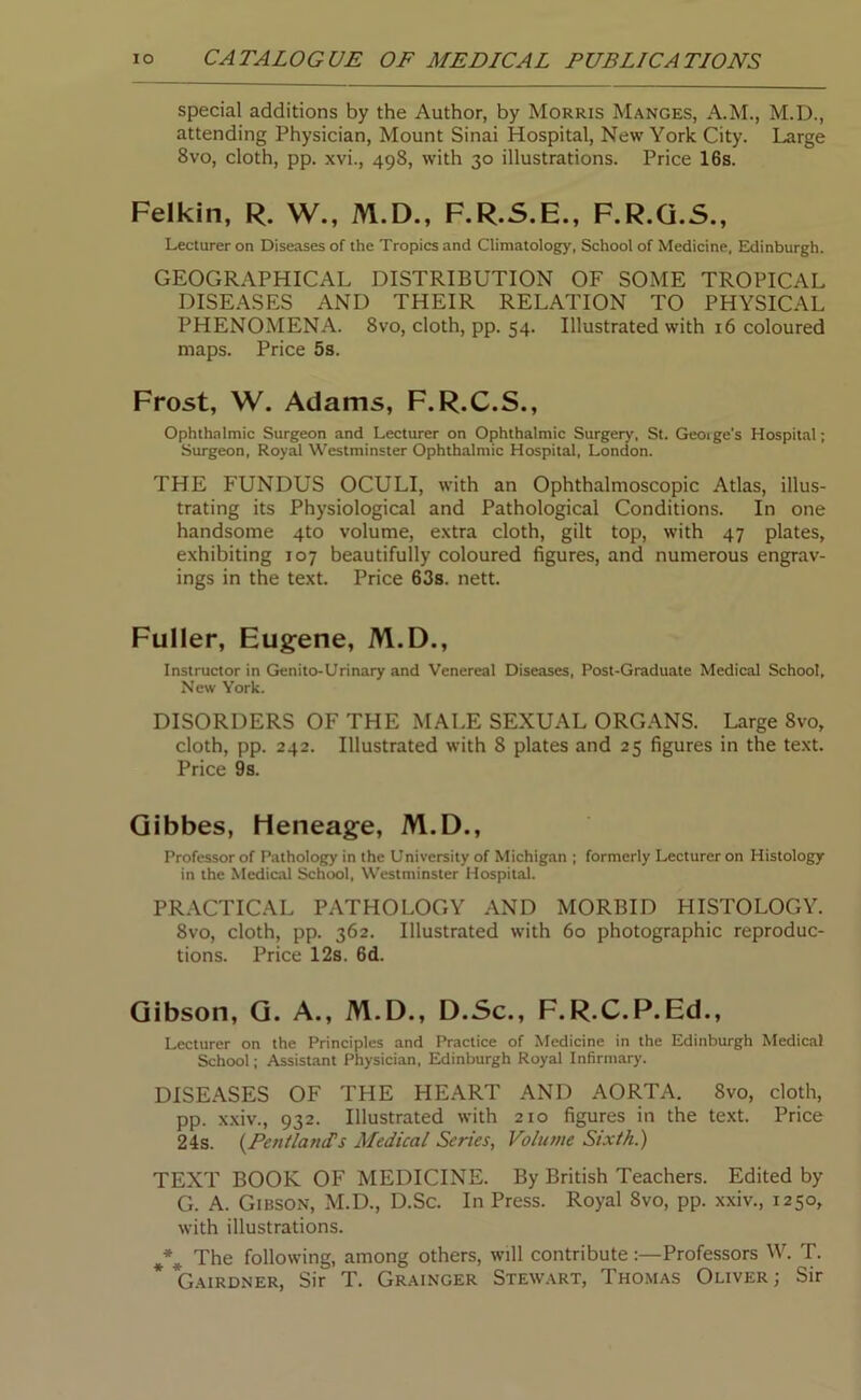 special additions by the Author, by Morris Manges, A.M., M.D., attending Physician, Mount Sinai Hospital, New York City. Large 8vo, cloth, pp. xvi., 498, with 30 illustrations. Price 16s. Felkin, R. W., M.D., F.R.S.E., F.R.G.S., Lecturer on Diseases of the Tropics and Climatology, School of Medicine, Edinburgh. GEOGRAPHICAL DISTRIBUTION OF SOME TROPICAL DISEASES AND THEIR RELATION TO PHYSICAL PHENOMENA. 8vo, cloth, pp. 54. Illustrated with 16 coloured maps. Price 5s. Frost, W. Adams, F.R.C.S., Ophthalmic Surgeon and Lecturer on Ophthalmic Surgery, St. Geoige's Hospital; Surgeon, Royal Westminster Ophthalmic Hospital, London. THE FUNDUS OCULI, with an Ophthalmoscopic Atlas, illus- trating its Physiological and Pathological Conditions. In one handsome 4to volume, extra cloth, gilt top, with 47 plates, exhibiting 107 beautifully coloured figures, and numerous engrav- ings in the text. Price 63s. nett. Fuller, Eugene, M.D., Instructor in Genito-Urinary and Venereal Diseases, Post-Graduate Medical School, New York. DISORDERS OF THE MALE SEXUAL ORGANS. Large 8vo, cloth, pp. 242. Illustrated with 8 plates and 25 figures in the text. Price 9s. Gibbes, Heneage, M.D., Professor of Pathology in the University of Michigan ; formerly Lecturer on Histology in the Medical School, Westminster Hospital. PRACTICAL PATHOLOGY AND MORBID HISTOLOGY. 8vo, cloth, pp. 362. Illustrated with 60 photographic reproduc- tions. Price 12s. 6d. Gibson, G. A., M.D., D.Sc., F.R.C.P.Ed., Lecturer on the Principles and Practice of Medicine in the Edinburgh Medical School; Assistant Physician, Edinburgh Royal Infirmary. DISEASES OF THE HEART AND AORTA. 8vo, cloth, pp. xxiv., 932. Illustrated with 210 figures in the text. Price 24s. (PentlancTs Medical Series, Volume Sixth.) TEXT BOOK OF MEDICINE. By British Teachers. Edited by G. A. Gibson, M.D., D.Sc. In Press. Royal 8vo, pp. xxiv., 1250, with illustrations. The following, among others, will contributeProfessors W. T. Gairdner, Sir T. Grainger Stewart, Thomas Oliver; Sir