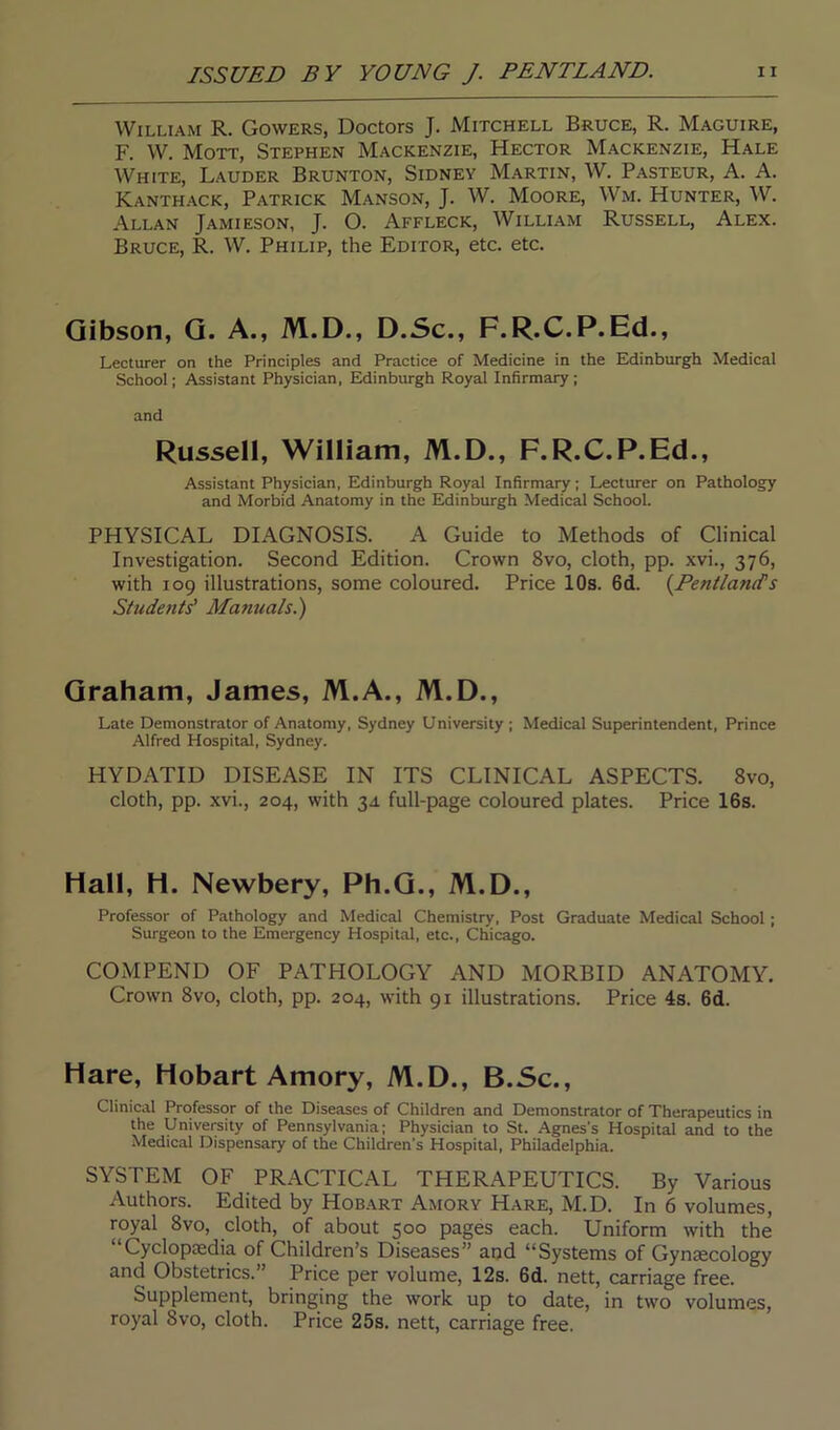 William R. Gowers, Doctors J. Mitchell Bruce, R. Maguire, F. W. Mott, Stephen Mackenzie, Hector Mackenzie, Hale White, Lauder Brunton, Sidney Martin, W. Pasteur, A. A. Kanthack, Patrick Manson, J. W. Moore, Wm. Hunter, W. Allan Jamieson, J. O. Affleck, William Russell, Alex. Bruce, R. W. Philip, the Editor, etc. etc. Gibson, G. A., M.D., D.Sc., F.R.C.P.Ed., Lecturer on the Principles and Practice of Medicine in the Edinburgh Medical School; Assistant Physician, Edinburgh Royal Infirmary; and Russell, William, M.D., F.R.C.P.Ed., Assistant Physician, Edinburgh Royal Infirmary; Lecturer on Pathology and Morbid Anatomy in the Edinburgh Medical School. PHYSICAL DIAGNOSIS. A Guide to Methods of Clinical Investigation. Second Edition. Crown 8vo, cloth, pp. xvi., 376, with 109 illustrations, some coloured. Price 10s. 6d. (Pentlancfs Students' Manuals.) Graham, James, M.A., M.D., Late Demonstrator of Anatomy, Sydney University ; Medical Superintendent, Prince Alfred Hospital, Sydney. HYDATID DISEASE IN ITS CLINICAL ASPECTS. 8vo, cloth, pp. xvi., 204, with 34. full-page coloured plates. Price 16s. Hall, H. Newbery, Ph.G., M.D., Professor of Pathology and Medical Chemistry, Post Graduate Medical School ; Surgeon to the Emergency Hospital, etc., Chicago. COMPEND OF PATHOLOGY AND MORBID ANATOMY. Crown 8vo, cloth, pp. 204, with 91 illustrations. Price 4s. 6d. Hare, Hobart Amory, M.D., B.Sc., Clinical Professor of the Diseases of Children and Demonstrator of Therapeutics in the University of Pennsylvania; Physician to St. Agnes's Hospital and to the Medical Dispensary of the Children’s Hospital, Philadelphia. SYSTEM OF PRACTICAL THERAPEUTICS. By Various Authors. Edited by Hobart Amory Hare, M.D. In 6 volumes, royal 8vo, cloth, of about 500 pages each. Uniform with the “Cyclopaedia of Children’s Diseases” and “Systems of Gynaecology and Obstetrics.” Price per volume, 12s. 6d. nett, carriage free. Supplement, bringing the work up to date, in two volumes, royal Svo, cloth. Price 25s. nett, carriage free.