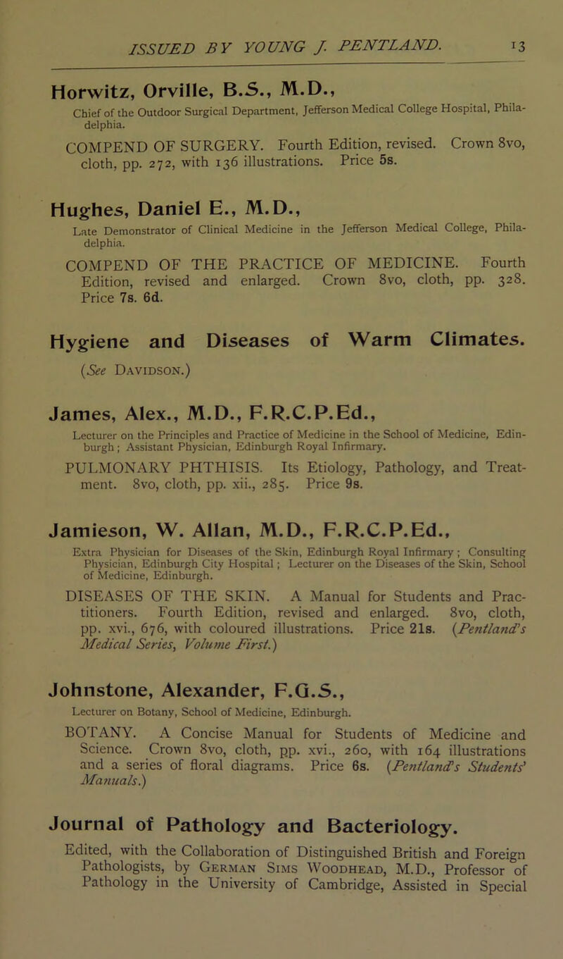 Horwitz, Orville, B.S., M.D., Chief of the Outdoor Surgical Department, Jefferson Medical College Hospital, Phila- delphia. COMPEND OF SURGERY. Fourth Edition, revised. Crown 8vo, cloth, pp. 272, with 136 illustrations. Price 5s. Hughes, Daniel E., M.D., Late Demonstrator of Clinical Medicine in the Jefferson Medical College, Phila- delphia. COMPEND OF THE PRACTICE OF MEDICINE. Fourth Edition, revised and enlarged. Crown 8vo, cloth, pp. 328. Price 7s. 6d. Hygiene and Diseases of Warm Climates. (See Davidson.) James, Alex., M.D., F.R.C.P.Ed., Lecturer on the Principles and Practice of Medicine in the School of Medicine, Edin- burgh ; Assistant Physician, Edinburgh Royal Infirmary. PULMONARY PHTHISIS. Its Etiology, Pathology, and Treat- ment. 8vo, cloth, pp. xii., 285. Price 9s. Jamieson, W. Allan, M.D., F.R.C.P.Ed., Extra Physician for Diseases of the Skin, Edinburgh Royal Infirmary ; Consulting Physician, Edinburgh City Hospital; Lecturer on the Diseases of the Skin, School of Medicine, Edinburgh. DISEASES OF THE SKIN. A Manual for Students and Prac- titioners. Fourth Edition, revised and enlarged. 8vo, cloth, pp. xvi., 676, with coloured illustrations. Price 21s. (Peniland’s Medical Series, Volume First.) Johnstone, Alexander, F.Q.S., Lecturer on Botany, School of Medicine, Edinburgh. BOTANY. A Concise Manual for Students of Medicine and Science. Crown 8vo, cloth, pp. xvi., 260, with 164 illustrations and a series of floral diagrams. Price 6s. (Pentland's Students' Manuals.) Journal of Pathology and Bacteriology. Edited, with the Collaboration of Distinguished British and Foreign Pathologists, by German Sims Woodhead, M.D., Professor of Pathology in the University of Cambridge, Assisted in Special