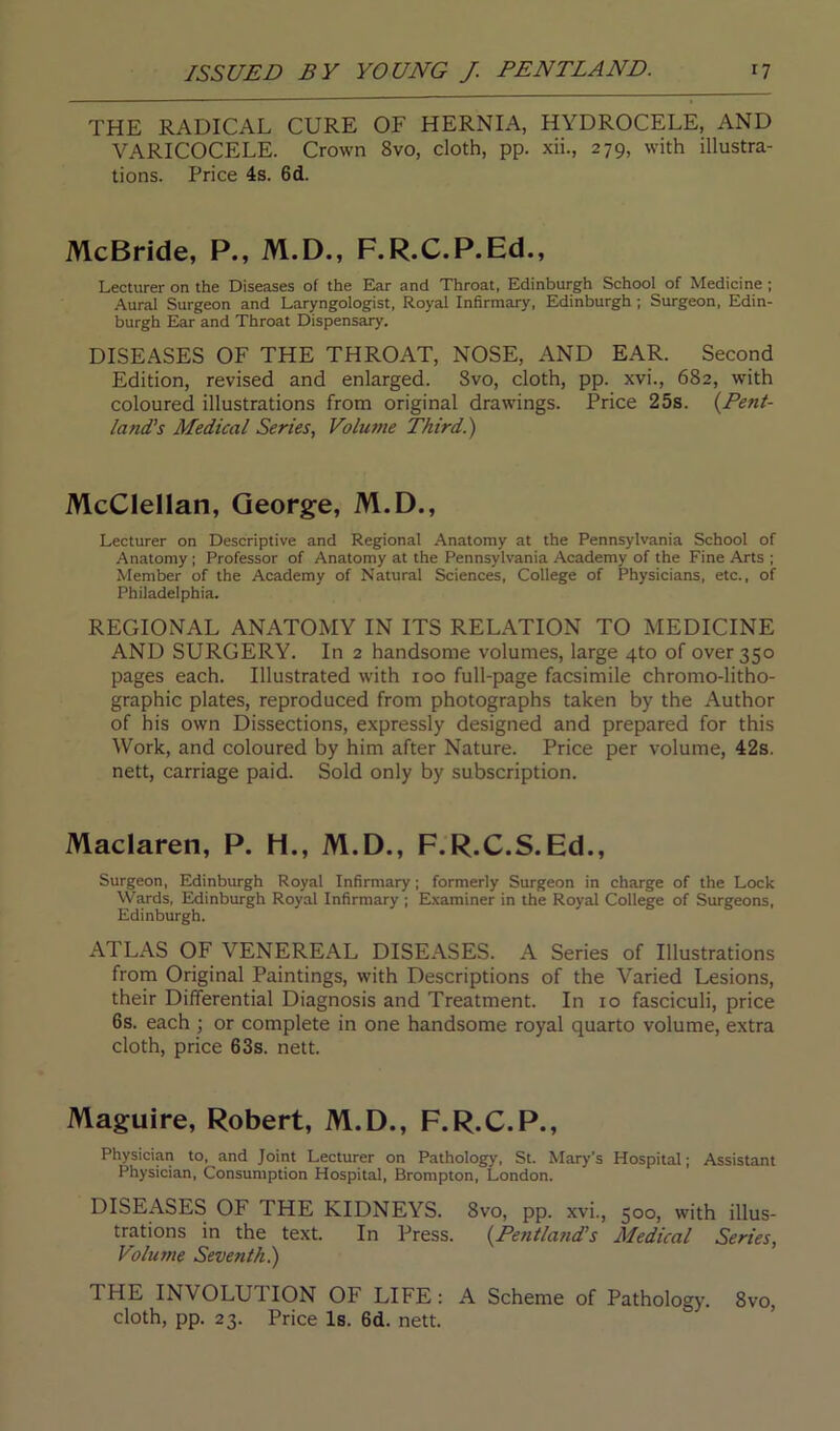 THE RADICAL CURE OF HERNIA, HYDROCELE, AND VARICOCELE. Crown 8vo, cloth, pp. xii., 279, with illustra- tions. Price 4s. 6d. McBride, P., M.D., F.R.C.P.Ed., Lecturer on the Diseases of the Ear and Throat, Edinburgh School of Medicine ; Aural Surgeon and Laryngologist, Royal Infirmary, Edinburgh ; Surgeon, Edin- burgh Ear and Throat Dispensary. DISEASES OF THE THROAT, NOSE, AND EAR. Second Edition, revised and enlarged. Svo, cloth, pp. xvi., 682, with coloured illustrations from original drawings. Price 25s. (Pent- land's Medical Series, Volume Third.) McClellan, George, M.D., Lecturer on Descriptive and Regional Anatomy at the Pennsylvania School of Anatomy ; Professor of Anatomy at the Pennsylvania Academy of the Fine Arts ; Member of the Academy of Natural Sciences, College of Physicians, etc., of Philadelphia. REGIONAL ANATOMY IN ITS RELATION TO MEDICINE AND SURGERY. In 2 handsome volumes, large 4to of over 350 pages each. Illustrated with 100 full-page facsimile chromo-litho- graphic plates, reproduced from photographs taken by the Author of his own Dissections, expressly designed and prepared for this Work, and coloured by him after Nature. Price per volume, 42s. nett, carriage paid. Sold only by subscription. Maclaren, P. H., M.D., F.R.C.S.Ed., Surgeon, Edinburgh Royal Infirmary; formerly Surgeon in charge of the Lock Wards, Edinburgh Royal Infirmary ; Examiner in the Royal College of Surgeons, Edinburgh. ATLAS OF VENEREAL DISEASES. A Series of Illustrations from Original Paintings, with Descriptions of the Varied Lesions, their Differential Diagnosis and Treatment. In 10 fasciculi, price 6s. each ; or complete in one handsome royal quarto volume, extra cloth, price 63s. nett. Maguire, Robert, M.D., F.R.C.P., Physician to, and Joint Lecturer on Pathology, St. Mary’s Hospital; Assistant Physician, Consumption Hospital, Brompton, London. DISEASES OF THE KIDNEYS. Svo, pp. xvi., 500, with illus- trations in the text. In Press. (.Pentland’s Medical Series, Volume Seventh.) THE INVOLUTION OF LIFE: A Scheme of Pathology. 8vo, cloth, pp. 23. Price Is. 6d. nett.