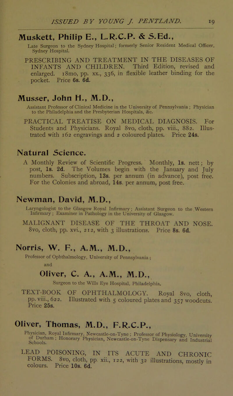 Muskett, Philip E., L.R.C.P. & 5.Ed., Late Surgeon to the Sydney Hospital; formerly Senior Resident Medical Officer, Sydney Hospital. PRESCRIBING AND TREATMENT IN THE DISEASES OF INFANTS AND CHILDREN. Third Edition, revised and enlarged. i8mo, pp. xx., 336, in flexible leather binding for the pocket. Price 6s. 6d. Musser, John H., M.D., Assistant Professor of Clinical Medicine in the University of Pennsylvania; Physician to the Philadelphia and the Presbyterian Hospitals, &c. PRACTICAL TREATISE ON MEDICAL DIAGNOSIS. For Students and Physicians. Royal 8vo, cloth, pp. viii., 882. Illus- trated with 162 engravings and 2 coloured plates. Price 24s. Natural Science. A Monthly Review of Scientific Progress. Monthly, Is. nett; by post, Is. 2d. The Volumes begin with the January and July numbers. Subscription, 13s. per annum (in advance), post free. For the Colonies and abroad, 14s. per annum, post free. Newman, David, M.D., Laryngologist to the Glasgow Royal Infirmary; Assistant Surgeon to the Western Infirmary ; Examiner in Pathology in the University of Glasgow. MALIGNANT DISEASE OF THE THROAT AND NOSE. 8vo, cloth, pp. xvi., 212, with 3 illustrations. Price 8s. 6d. Norris, W. F., A.M., M.D., Professor of Ophthalmology, University of Pennsylvania; and Oliver, C. A., A.M., M.D., Surgeon to the Wills Eye Hospital, Philadelphia. TEXT-BOOK OF OPHTHALMOLOGY. Royal 8vo, cloth, pp. viii., 622. Illustrated with 5 coloured plates and 3137 woodcuts. Price 25s. Oliver, Thomas, M.D., F.R.C.P., Physician, Royal Infirmary, Newcastle-on-Tyne ; Professor of Physiology, University of Durham ; Honorary Physician, Newcastle-on-Tyne Dispensary and Industrial ochools. LEAD POISONING, IN ITS ACUTE AND CHRONIC 1‘ORMS. 8vo, cloth, pp. xii., 122, with 32 illustrations, mostly in colours. Price 10s. 6d.