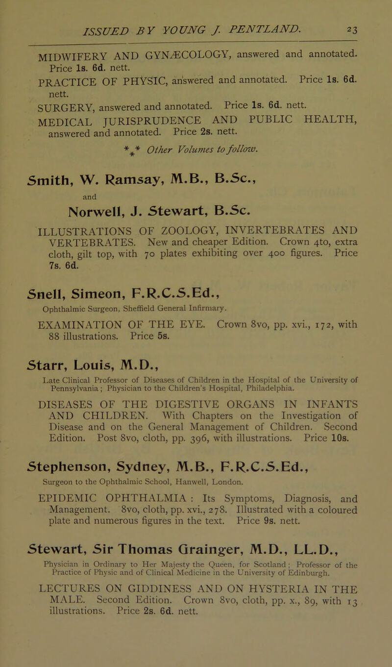 MIDWIFERY AND GYNECOLOGY, answered and annotated. Price Is. 6d. nett. PRACTICE OF PHYSIC, answered and annotated. Price Is. 6d. nett. SURGERY, answered and annotated. Price Is. 6d. nett. MEDICAL JURISPRUDENCE AND PUBLIC HEALTH, answered and annotated. Price 2s. nett. *** Other Volumes to folloiv. Smith, W. Ramsay, M.B., B.Sc., and Norwell, J. Stewart, B.Sc. ILLUSTRATIONS OF ZOOLOGY, INVERTEBRATES AND VERTEBRATES. New and cheaper Edition. Crown 4to, extra cloth, gilt top, with 70 plates exhibiting over 400 figures. Price 7s. 6d. Snell, Simeon, F.R.C.S.Ed., Ophthalmic Surgeon, Sheffield General Infirmary. EXAMINATION OF THE EYE. Crown 8vo, pp. xvi., 172, with 88 illustrations. Price 5s. Starr, Louis, M.D., Late Clinical Professor of Diseases of Children in the Hospital of the University of Pennsylvania; Physician to the Children's Hospital, Philadelphia. DISEASES OF THE DIGESTIVE ORGANS IN INFANTS AND CHILDREN. With Chapters on the Investigation of Disease and on the General Management of Children. Second Edition. Post 8vo, cloth, pp. 396, with illustrations. Price 10s. Stephenson, Sydney, M.B., F.R.C.S.Ed., Surgeon to the Ophthalmic School, Hanwell, London. EPIDEMIC OPHTHALMIA : Its Symptoms, Diagnosis, and Management. 8vo, cloth, pp. xvi., 278. Illustrated with a coloured plate and numerous figures in the text. Price 9s. nett. Stewart, Sir Thomas Grainger, M.D., LL.D., Physician in Ordinary to Her Majesty the Queen, for Scotland ; Professor of the Practice of Physic and of Clinical Medicine in the University of Edinburgh. LECTURES ON GIDDINESS AND ON HYSTERIA IN THE MALE. Second Edition. Crown 8vo, cloth, pp. x., 89, with 13 illustrations. Price 2s. 6d. nett.