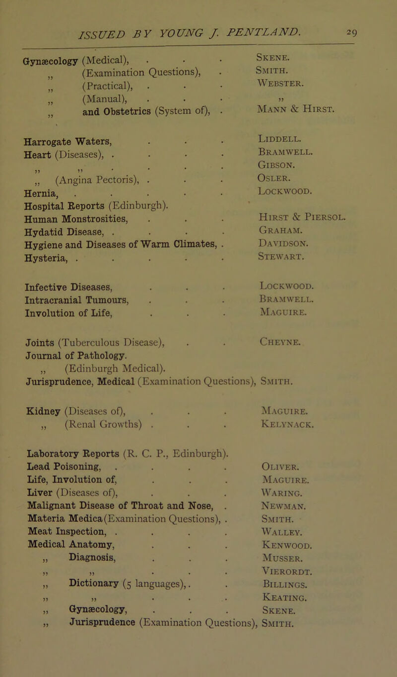 Gynaecology (Medical), Skene. (Examination Questions), Smith. „ (Practical), Webster. „ (Manual), )> „ and Obstetrics (System of), . Mann & Hirst. Harrogate Waters, Liddell. Heart (Diseases), .... Bramwell. • • • Gibson. „ (Angina Pectoris), . Osler. Hernia, ..... Lockwood. Hospital Reports (Edinburgh). Human Monstrosities, Hirst & Piersol Hydatid Disease, .... Graham. Hygiene and Diseases of Warm Climates, . Davidson. Hysteria, ..... Stewart. Infective Diseases, Lockwood. Intracranial Tumours, Bramwell. Involution of Life, Maguire. Joints (Tuberculous Disease), Cheyne. Journal of Pathology. „ (Edinburgh Medical). Jurisprudence, Medical (Examination Questions), Smith. Kidney (Diseases of), Maguire. „ (Renal Growths) . Kelynack. Laboratory Reports (R. C. P., Edinburgh). Lead Poisoning, .... Oliver. Life, Involution of, Maguire. Liver (Diseases of), Waring. Malignant Disease of Throat and Nose, . Newman. Materia Medica(Examination Questions), . Smith. Meat Inspection, .... Walley. Medical Anatomy, Kenwood. „ Diagnosis, Musser. Yi >> ... VlERORDT. ,, Dictionary (5 languages),. Billings. >J )> ... Keating. „ Gynaecology, Skene. Jurisprudence (Examination Questions), Smith.