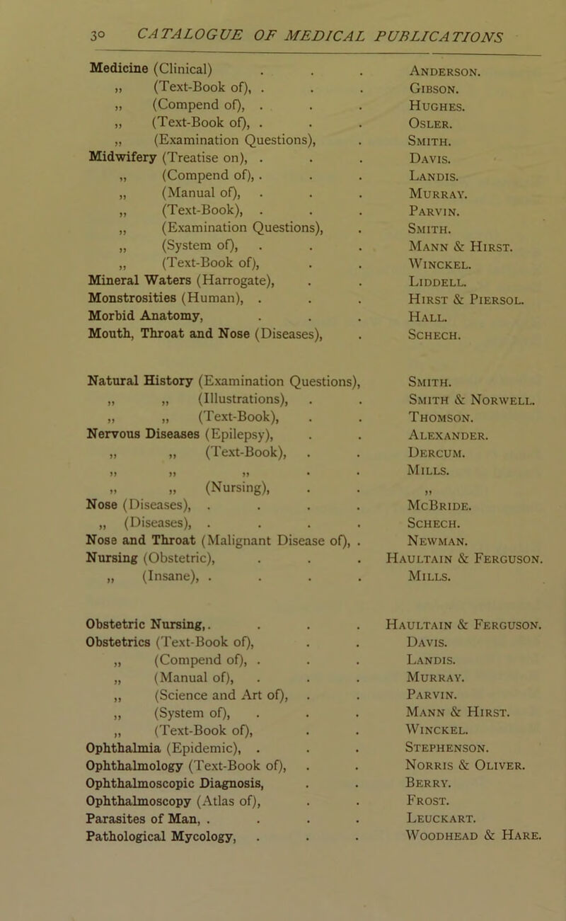 Medicine (Clinical) Anderson. ,, (Text-Book of), . Gibson. „ (Compend of), . Hughes. „ (Text-Book of), . Osler. „ (Examination Questions), Smith. Midwifery (Treatise on), . Davis. „ (Compend of), . Landis. „ (Manual of), Murray. „ (Text-Book), . Parvin. „ (Examination Questions), Smith. „ (System of), Mann & Hirst. „ (Text-Book of), Winckel. Mineral Waters (Harrogate), Liddell. Monstrosities (Human), . Hirst & Piersol. Morbid Anatomy, Hall. Mouth, Throat and Nose (Diseases), Schech. Natural History (Examination Questions), Smith. „ „ (Illustrations), Smith & Norwell. „ „ (Text-Book), Thomson. Nervous Diseases (Epilepsy), Alexander. „ „ (Text-Book), Dercum. >> » >> • Mills. „ „ (Nursing), >» Nose (Diseases), .... McBride. „ (Diseases), .... Schech. Nose and Throat (Malignant Disease of), . Newman. Nursing (Obstetric), Haultain & Ferguson „ (Insane), .... Mills. Obstetric Nursing,. Obstetrics (Text-Book of), „ (Compend of), . „ (Manual of), „ (Science and Art of), ,, (System of), „ (Text-Book of), Ophthalmia (Epidemic), . Ophthalmology (Text-Book of), Ophthalmoscopic Diagnosis, Ophthalmoscopy (Atlas of), Parasites of Man, . Pathological Mycology, Haultain & Ferguson. Davis. Landis. Murray. Parvin. Mann & Hirst. Winckel. Stephenson. Norris & Oliver. Berry. Frost. Leuckart. Woodhead & Hare.