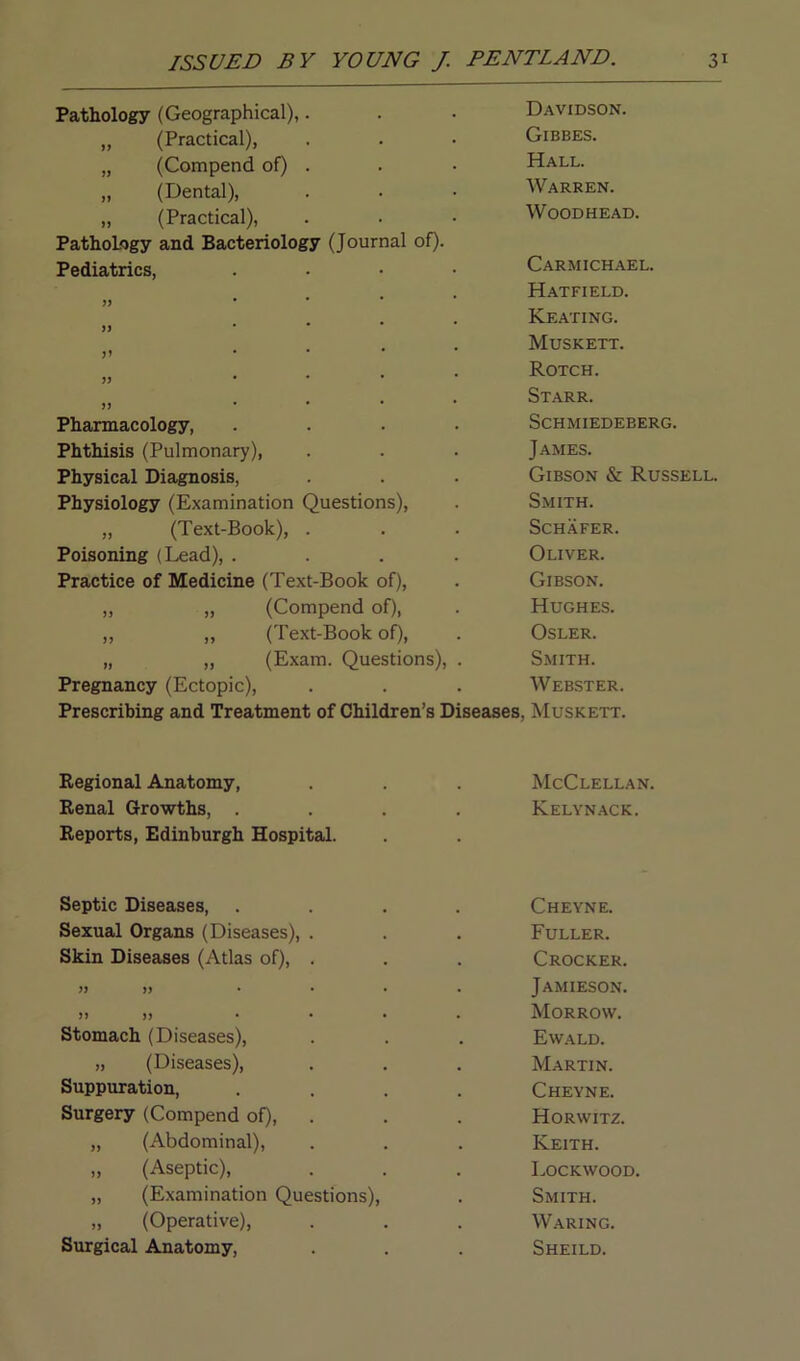 Pathology (Geographical),. Davidson. „ (Practical), Gibbes. „ (Compend of) . Hall. „ (Dental), Warren. „ (Practical), Woodhead. Pathology and Bacteriology (Journal of). Pediatrics, .... Carmichael. .... Hatfield. • • • • Keating. jl * * * Muskett. jj • * * Rotch. jj ... Starr. Pharmacology, .... Schmiedeberg. Phthisis (Pulmonary), James. Physical Diagnosis, Gibson & Russell Physiology (Examination Questions), Smith. „ (Text-Book), . Schafer. Poisoning (Lead), .... Oliver. Practice of Medicine (Text-Book of), Gibson. „ „ (Compend of), Hughes. ,, „ (Text-Book of), Osler. „ „ (Exam. Questions), . Smith. Pregnancy (Ectopic), Webster. Prescribing and Treatment of Children’s Diseases, Muskett. Regional Anatomy, McClellan. Renal Growths, .... Kelynack. Reports, Edinburgh Hospital. Septic Diseases, .... Cheyne. Sexual Organs (Diseases), . Fuller. Skin Diseases (Atlas of), . Crocker. » .... Jamieson. » )) .... Morrow. Stomach (Diseases), Ewald. „ (Diseases), Martin. Suppuration, .... Cheyne. Surgery (Compend of), Horwitz. „ (Abdominal), Keith. „ (Aseptic), Lockwood. „ (Examination Questions), Smith. „ (Operative), Waring. Surgical Anatomy, Sheild.