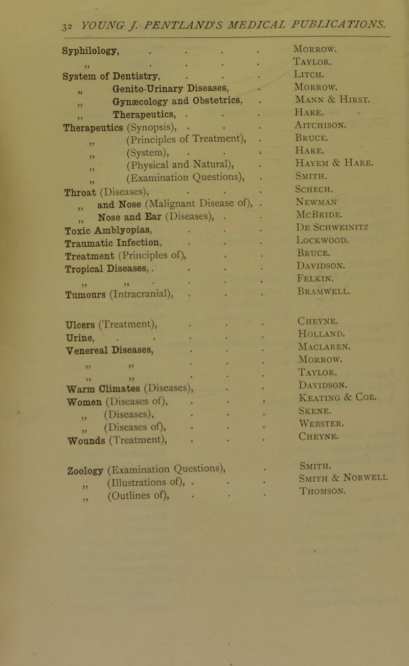 Syphilology, .... Morrow. n • • * * Taylor. System of Dentistry, Litch. „ Genito-Urinary Diseases, Morrow. „ Gynaecology and Obstetrics, Mann & Hirst. „ Therapeutics, . Hare. Therapeutics (Synopsis), . Aitchison. „ (Principles of Treatment), . Bruce. „ (System), Hare. „ (Physical and Natural), Hayem & Hare. „ (Examination Questions), Smith. Throat (Diseases), Schech. and Nose (Malignant Disease of), . Newman Nose and Ear (Diseases), . McBride. Toxic Amblyopias, De Schweinitz Traumatic Infection, Lockwood. Treatment (Principles of), Bruce. Tropical Diseases,.... Davidson. .. • • Felkin. 7 7 •• Tumours (Intracranial), Bramwell. Ulcers (Treatment), Cheyne. Urine, . Holland. Venereal Diseases, Maclaren. Morrow. Taylor. yy » Warm Climates (Diseases), Davidson. Women (Diseases of), Keating & Coe. „ (Diseases), Skene. „ (Diseases of), Webster. Wounds (Treatment), Cheyne. Zoology (Examination Questions), „ (Illustrations of), • „ (Outlines of), Smith. Smith & Norwell Thomson.