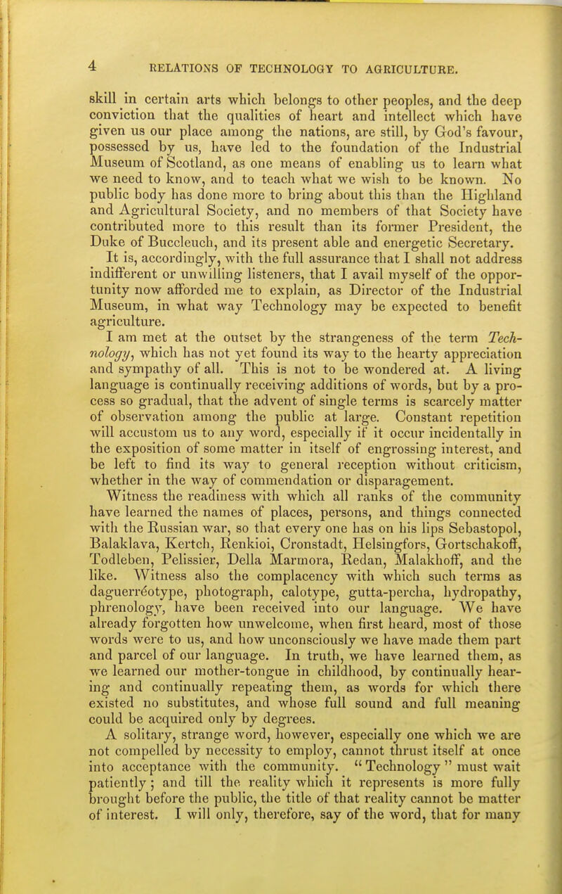 skill in certain arts which belongs to other peoples, and the deep conviction that the qualities of heart and intellect which have given us our place among the nations, are still, by God's favour, possessed by us, have led to the foundation of the Industrial Museum of Scotland, as one means of enabling us to learn what we need to know, and to teach what we wish to be known. No public body has done more to bring about this than the Highland and Agricultural Society, and no members of that Society have contributed more to this result than its former President, the Duke of Buccleuch, and its present able and energetic Secretary. It is, accordingly, with the full assurance that I shall not address indifferent or unwilling listeners, that I avail myself of the oppor- tunity now afforded me to explain, as Director of the Industrial Museum, in what way Technology may be expected to benefit agriculture. I am met at the outset by the strangeness of the term Tech- nology, which has not yet found its way to the hearty appreciation and sympathy of all. This is not to be wondered at. A living language is continually receiving additions of words, but by a pro- cess so gradual, that the advent of single terms is scarcely matter of observation among the public at large. Constant repetition will accustom us to any word, especially if it occur incidentally in the exposition of some matter in itself of engrossing interest, and be left to find its way to general reception without criticism, whether in the way of commendation or disparagement. Witness the readiness with which all ranks of the community have learned the names of places, persons, and things connected with the Russian war, so that every one has on his lips Sebastopol, Balaklava, Kertch, Renkioi, Cronstadt, Helsingfors, Gortschakoff, Todleben, Pelissier, Delia Marmora, Redan, Malakhoff, and the like. Witness also the complacency with which such terras as daguerreotype, photograph, calotype, gutta-percha, hydropathy, phrenology, have been received into our language. We have already forgotten how unwelcome, when first heard, most of those words were to us, and how unconsciously we have made them part and parcel of our language. In truth, we have learned them, as we learned our mother-tongue in childhood, by continually hear- ing and continually repeating them, as words for which there existed no substitutes, and whose full sound and full meaning could be acquired only by degrees. A solitary, strange word, however, especially one which we are not compelled, by necessity to employ, cannot thrust itself at once into acceptance with the community.  Technology  must wait patiently ; and till the reality which it represents is more fully brought before the public, the title of that reality cannot be matter of interest. I will only, therefore, say of the word, that for many