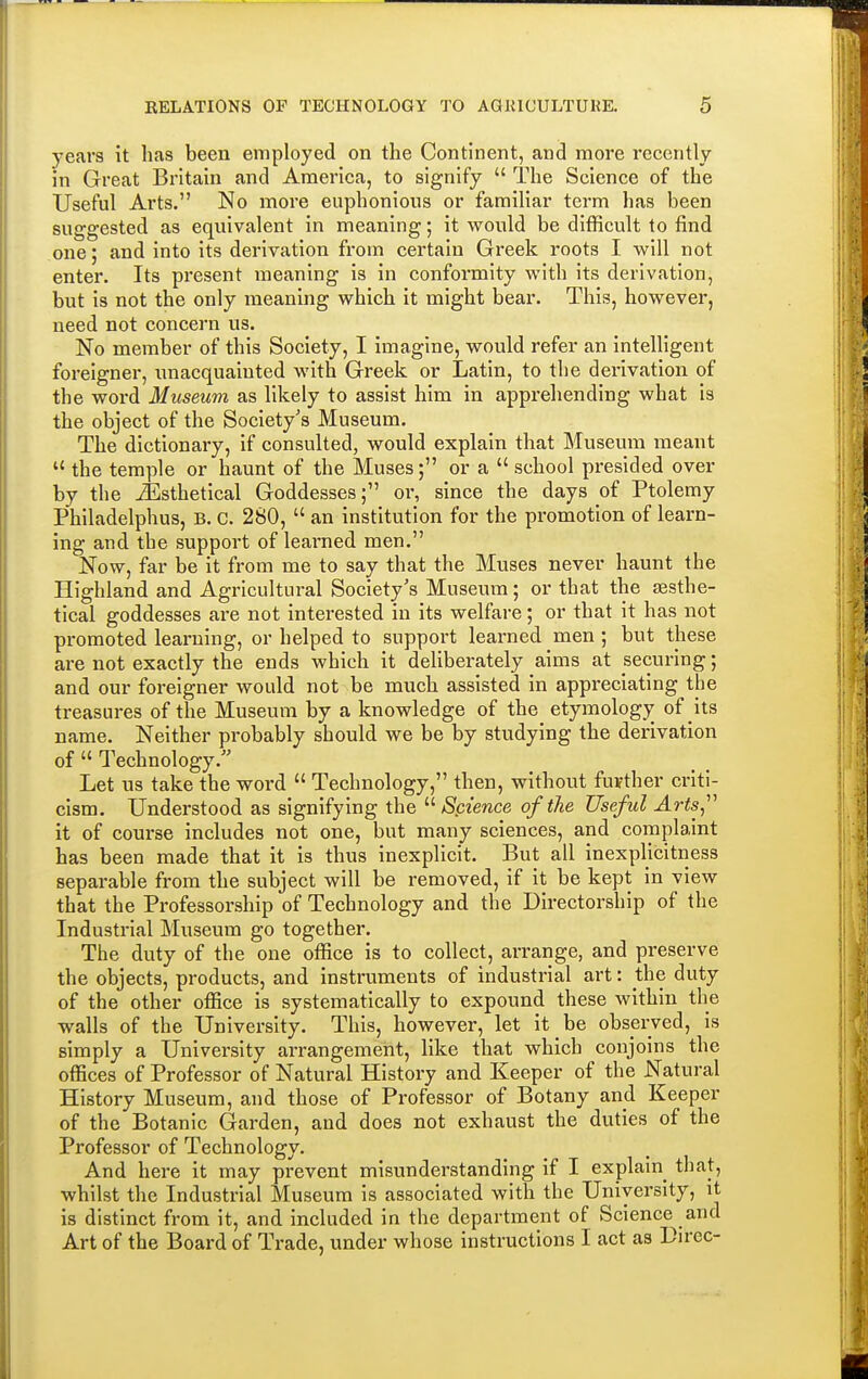 years it has been employed on the Continent, and more recently in Great Britain and America, to signify  The Science of the Useful Arts. No more euphonious or familiar term has been suggested as equivalent in meaning; it would be difficult to find one; and into its derivation from certain Greek roots I will not enter. Its present meaning is in conformity with its derivation, but is not the only meaning which it might bear. This, however, need not concern us. No member of this Society, I imagine, would refer an intelligent foreigner, unacquainted with Greek or Latin, to the derivation of the word Museum as likely to assist him in apprehending what is the object of the Society's Museum. The dictionary, if consulted, would explain that Museum meant u the temple or haunt of the Muses; or a school presided over by the iEsthetical Goddesses; oi% since the days of Ptolemy Philadelphus, B. C. 280,  an institution for the promotion of learn- ing and the support of learned men. Now, far be it from me to say that the Muses never haunt the Highland and Agricultural Society's Museum; or that the sesthe- tical goddesses are not interested in its welfare; or that it has not promoted learning, or helped to support learned men ; but these are not exactly the ends which it deliberately aims at securing; and our foreigner would not be much assisted in appreciating the treasures of the Museum by a knowledge of the etymology of its name. Neither probably should we be by studying the derivation of  Technology/' Let us take the word  Technology, then, without further criti- cism. Understood as signifying the Science of the Useful Arts it of course includes not one, but many sciences, and complaint has been made that it is thus inexplicit. But all inexplicitness separable from the subject will be removed, if it be kept in view that the Professorship of Technology and the Directorship of the Industrial Museum go together. The duty of the one office is to collect, arrange, and preserve the objects, products, and instruments of industrial art: the duty of the other office is systematically to expound these within the walls of the University. This, however, let it be observed, is simply a University arrangement, like that which conjoins the offices of Professor of Natural History and Keeper of the Natural History Museum, and those of Professor of Botany and Keeper of the Botanic Garden, and does not exhaust the duties of the Professor of Technology. And here it may prevent misunderstanding if I explain that, whilst the Industrial Museum is associated with the University, it is distinct from it, and included in the department of Science and Art of the Board of Trade, under whose instructions I act as Dircc-
