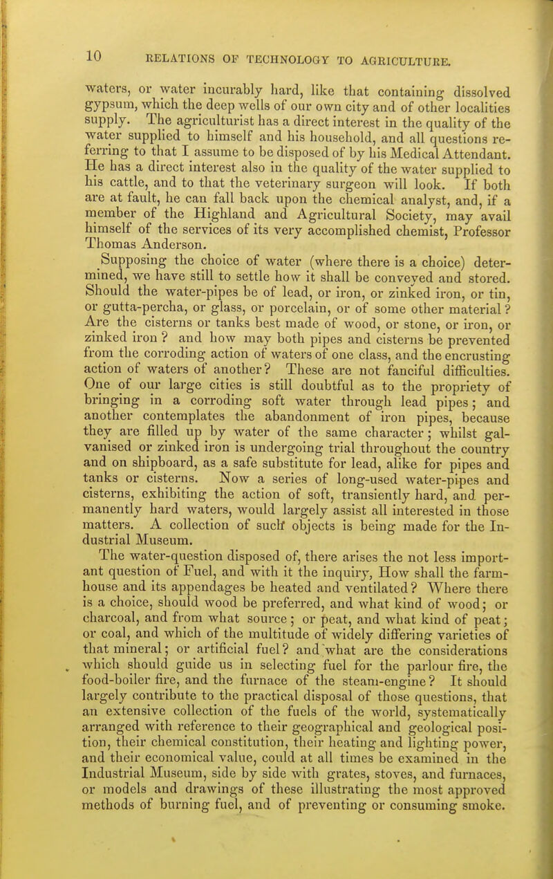 waters, or water incurably hard, like that containing dissolved gypsum, which the deep wells of our own city and of other localities supply. The agriculturist has a direct interest in the quality of the water supplied to himself and his household, and all questions re- ferring to that I assume to be disposed of by his Medical Attendant. He has a direct interest also in the quality of the water supplied to his cattle, and to that the veterinary surgeon will look. If both are at fault, he can fall back upon the chemical analyst, and, if a member of the Highland and Agricultural Society, may avail himself of the services of its very accomplished chemist, Professor Thomas Anderson. Supposing the choice of water (where there is a choice) deter- mined, we have still to settle how it shall be conveyed and stored. Should the water-pipes be of lead, or iron, or zinked iron, or tin, or gutta-percha, or glass, or porcelain, or of some other material ? Are the cisterns or tanks best made of wood, or stone, or iron, or zinked iron ? and how may both pipes and cisterns be prevented from the corroding action of waters of one class, and the encrusting action of waters of another ? These are not fanciful difficulties. One of our large cities is still doubtful as to the propriety of bringing in a corroding soft water through lead pipes; and another contemplates the abandonment of iron pipes, because they are filled up by water of the same character; whilst gal- vanised or zinked iron is undergoing trial throughout the country and on shipboard, as a safe substitute for lead, alike for pipes and tanks or cisterns. Now a series of long-used water-pipes and cisterns, exhibiting the action of soft, transiently hard, and per- manently hard waters, would largely assist all interested in those matters. A collection of such* objects is being made for the In- dustrial Museum. The water-question disposed of, there arises the not less import- ant question of Fuel, and with it the inquiry, How shall the farm- house and its appendages be heated and ventilated ? Where there is a choice, should wood be preferred, and what kind of wood; or charcoal, and from what source; or peat, and what kind of peat; or coal, and which of the multitude of widely differing varieties of that mineral; or artificial fuel? and what are the considerations which should guide us in selecting fuel for the parlour fire, the food-boiler fire, and the furnace of the steam-engine ? It should largely contribute to the practical disposal of those questions, that an extensive collection of the fuels of the world, systematically arranged with reference to their geographical and geological posi- tion, their chemical constitution, their heating and lighting power, and their economical value, could at all times be examined in the Industrial Museum, side by side with grates, stoves, and furnaces, or models and drawings of these illustrating the most approved methods of burning fuel, and of preventing or consuming smoke.