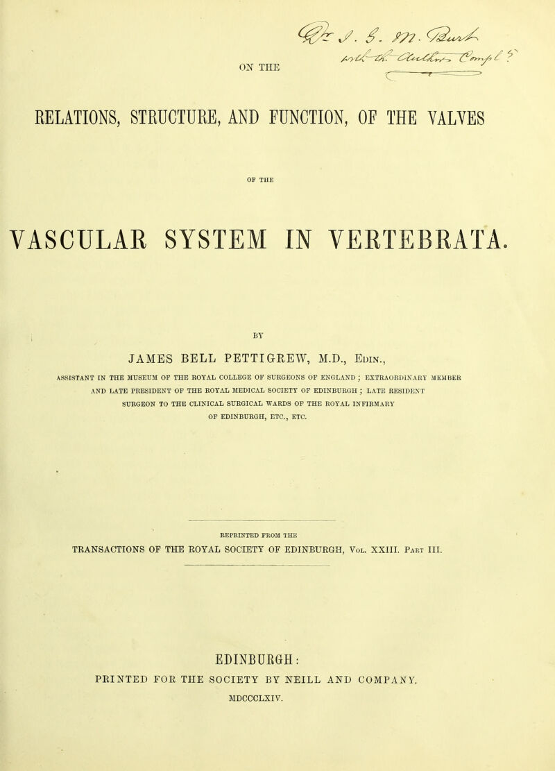 ON THE RELATIONS, STRUCTURE, AND FUNCTION, OF THE VALVES OF THE VASCULAR SYSTEM IN VERTEBRATA. BY JAMES BELL PETTI GREW, M.D., Edin., ASSISTANT IN THE MUSEUM OF THE ROYAL COLLEGE OF SURGEONS OF ENGLAND ; EXTRAORDINARY MEMBER AND LATE PRESIDENT OF THE ROYAL MEDICAL SOCIETY OF EDINBURGH ; LATE RESIDENT SURGEON TO THE CLINICAL SURGICAL WARDS OF THE ROYAL INFIRMARY OF EDINBURGH, ETC., ETC. REPRINTED FROM THE TRANSACTIONS OF THE ROYAL SOCIETY OF EDINBURGH, Vol. XXIII. Part III. EDINBURGH: PEINTED FOR THE SOCIETY BY NEILL AND COMPANY. MDCCCLXIV.