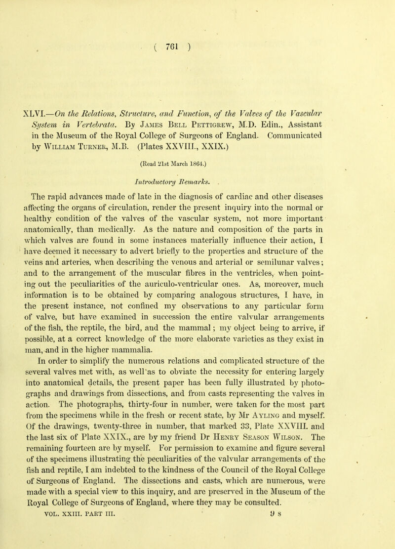 XLVI.—On the Relations, Structure, and Function, of the Valves of the Vascular System in Vertebrata. By James Bell Pettigrew, M.D. Edin., Assistant in the Museum of the Royal College of Surgeons of England. Communicated by William Turner, M.B. (Plates XXVIII., XXIX.) (Read 521st March 1864.) Introductory Remarks. , The rapid advances made of late in the diagnosis of cardiac and other diseases affecting the organs of circulation, render the present inquiry into the normal or healthy condition of the valves of the vascular system, not more important anatomically, than medically. As the nature and composition of the parts in which valves are found in some instances materially influence their action, I have deemed it necessary to advert briefly to the properties and structure of the veins and arteries, when describing the venous and arterial or semilunar valves; and to the arrangement of the muscular fibres in the ventricles, when point- ing out the peculiarities of the auriculo-ventricular ones. As, moreover, much information is to be obtained by comparing analogous structures, I have, in the present instance, not confined my observations to any particular form of valve, but have examined in succession the entire valvular arrangements of the fish, the reptile, the bird, and the mammal; my object being to arrive, if possible, at a correct knowledge of the more elaborate varieties as they exist in man, and in the higher mammalia. In order to simplify the numerous relations and complicated structure of the several valves met with, as well'as to obviate the necessity for entering largely into anatomical details, the present paper has been fully illustrated by photo- graphs and drawings from dissections, and from casts representing the valves in action. The photographs, thirty-four in number, were taken for the most part from the specimens while in the fresh or recent state, by Mr Ayling and myself. Of the drawings, twenty-three in number, that marked 33, Plate XXVIII. and the last six of Plate XXIX., are by my friend Dr Henry Season Wilson. The remaining fourteen are by myself. For permission to examine and figure several of the specimens illustrating the peculiarities of the valvular arrangements of the fish and reptile, I am indebted to the kindness of the Council of the Royal College of Surgeons of England. The dissections and casts, which are numerous, were made with a special view to this inquiry, and are preserved in the Museum of the Royal College of Surgeons of England, where they may be consulted. vol. xxiit. part hi. y s