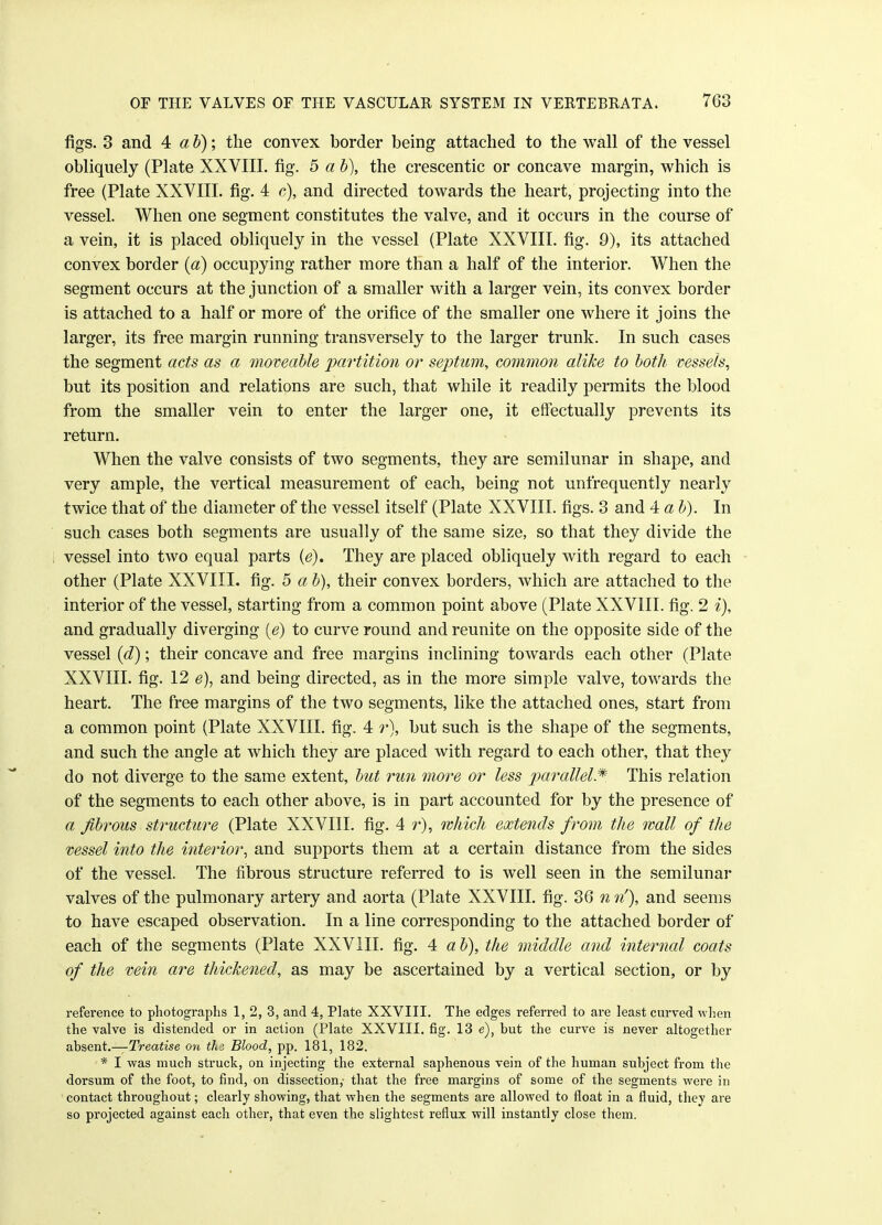 figs. 3 and 4 a b); the convex border being attached to the wall of the vessel obliquely (Plate XXVIII. fig. 5 a b), the crescentic or concave margin, which is free (Plate XXVIII. fig. 4 c), and directed towards the heart, projecting into the vessel. When one segment constitutes the valve, and it occurs in the course of a vein, it is placed obliquely in the vessel (Plate XXVIII. fig. 9), its attached convex border (a) occupying rather more than a half of the interior. When the segment occurs at the junction of a smaller with a larger vein, its convex border is attached to a half or more of the orifice of the smaller one where it joins the larger, its free margin running transversely to the larger trunk. In such cases the segment acts as a moveable partition or septum, common alike to both vessels, but its position and relations are such, that while it readily permits the blood from the smaller vein to enter the larger one, it effectually prevents its return. When the valve consists of two segments, they are semilunar in shape, and very ample, the vertical measurement of each, being not unfrequently nearly twice that of the diameter of the vessel itself (Plate XXVIII. figs. 3 and 4 a I). In such cases both segments are usually of the same size, so that they divide the vessel into two equal parts (e). They are placed obliquely with regard to each other (Plate XXVIII. fig. 5 a b), their convex borders, which are attached to the interior of the vessel, starting from a common point above (Plate XXVIII. fig. 2 i), and gradually diverging {e) to curve round and reunite on the opposite side of the vessel (d); their concave and free margins inclining towards each other (Plate XXVIII. fig. 12 e), and being directed, as in the more simple valve, towards the heart. The free margins of the two segments, like the attached ones, start from a common point (Plate XXVIII. fig. 4 r), but such is the shape of the segments, and such the angle at which they are placed with regard to each other, that they do not diverge to the same extent, but run more or less parallel* This relation of the segments to each other above, is in part accounted for by the presence of a fibrous structure (Plate XXVIII. fig. 4 r), which extends from the wall of the vessel into the interior, and supports them at a certain distance from the sides of the vessel. The fibrous structure referred to is well seen in the semilunar valves of the pulmonary artery and aorta (Plate XXVIII. fig. 36 n n'), and seems to have escaped observation. In a line corresponding to the attached border of each of the segments (Plate XXVIII. fig. 4 a b), the middle and internal coats of the vein are thickened, as may be ascertained by a vertical section, or by reference to photographs 1, 2, 3, and 4, Plate XXVIII. The edges referred to are least curved when the valve is distended or in action (Plate XXVIII. fig. 13 e), but the curve is never altogether absent.—Treatise on thi Blood, pp. 181, 182. * I was much struck, on injecting the external saphenous vein of the human subject from the dorsum of the foot, to find, on dissection,- that the free margins of some of the segments were in contact throughout; clearly showing, that when the segments are allowed to float in a fluid, they are so projected against each other, that even the slightest reflux will instantly close them.