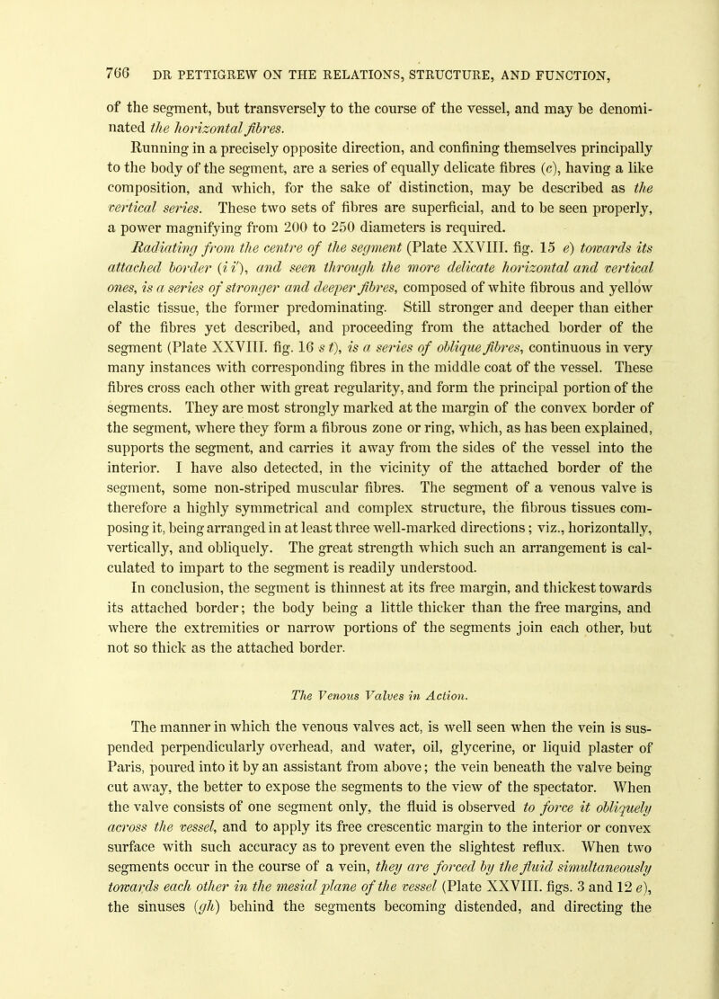 of the segment, but transversely to the course of the vessel, and may be denomi- nated the horizontal fibres. Running in a precisely opposite direction, and confining themselves principally to the body of the segment, are a series of equally delicate fibres (c), having a like composition, and which, for the sake of distinction, may be described as the vertical series. These two sets of fibres are superficial, and to be seen properly, a power magnifying from 200 to 250 diameters is required. Radiating from the centre of the segment (Plate XXVIII. fig. 15 e) towards its attached border (ii'), and seen through the more delicate horizontal and vertical ones, is a series of stronger and deeper fibres, composed of white fibrous and yellow elastic tissue, the former predominating. Still stronger and deeper than either of the fibres yet described, and proceeding from the attached border of the segment (Plate XXVIII. fig. 16 s t), is a series of oblique fibres, continuous in very many instances with corresponding fibres in the middle coat of the vessel. These fibres cross each other with great regularity, and form the principal portion of the segments. They are most strongly marked at the margin of the convex border of the segment, where they form a fibrous zone or ring, which, as has been explained, supports the segment, and carries it away from the sides of the vessel into the interior. I have also detected, in the vicinity of the attached border of the segment, some non-striped muscular fibres. The segment of a venous valve is therefore a highly symmetrical and complex structure, the fibrous tissues com- posing it, being arranged in at least three well-marked directions; viz., horizontally, vertically, and obliquely. The great strength which such an arrangement is cal- culated to impart to the segment is readily understood. In conclusion, the segment is thinnest at its free margin, and thickest towards its attached border; the body being a little thicker than the free margins, and where the extremities or narrow portions of the segments join each other, but not so thick as the attached border. The Venous Valves in Action. The manner in which the venous valves act, is well seen when the vein is sus- pended perpendicularly overhead, and water, oil, glycerine, or liquid plaster of Paris, poured into it by an assistant from above; the vein beneath the valve being cut away, the better to expose the segments to the view of the spectator. When the valve consists of one segment only, the fluid is observed to force it obliquely across the vessel, and to apply its free crescentic margin to the interior or convex surface with such accuracy as to prevent even the slightest reflux. When two segments occur in the course of a vein, they are forced by the fluid simultaneously towards each other in the mesial plane of the vessel (Plate XXVIII. figs. 3 and 12 <?), the sinuses (gh) behind the segments becoming distended, and directing the