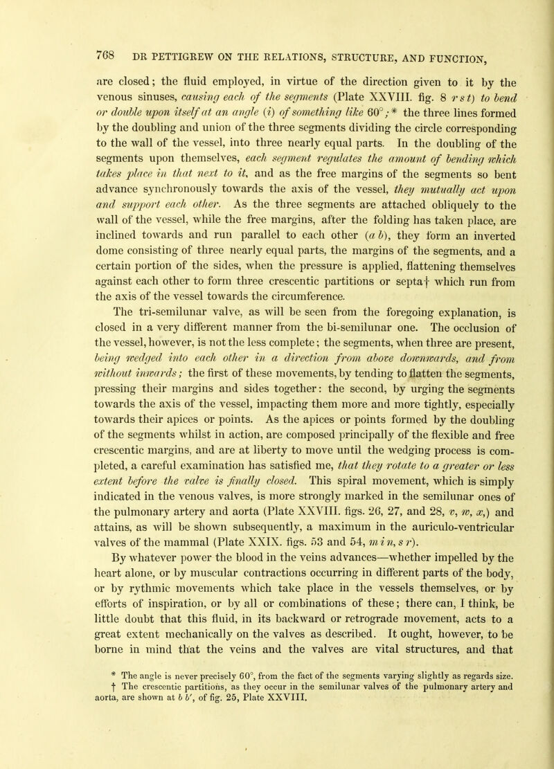 are closed; the fluid employed, in virtue of the direction given to it by the venous sinuses, causing each of the segments (Plate XXVIII. fig. 8 r s t) to bend or doable upon itself at an angle (i) of something like 60°;* the three lines formed by the doubling and union of the three segments dividing the circle corresponding to the wall of the vessel, into three nearly equal parts. In the doubling of the segments upon themselves, each segment regulates the amount of bending which takes place in that next to it, and as the free margins of the segments so bent advance synchronously towards the axis of the vessel, they mutually act upon and support each other. As the three segments are attached obliquely to the wall of the vessel, while the free margins, after the folding has taken place, are inclined towards and run parallel to each other {a b), they form an inverted dome consisting of three nearly equal parts, the margins of the segments, and a certain portion of the sides, when the pressure is applied, flattening themselves against each other to form three crescentic partitions or septaf which run from the axis of the vessel towards the circumference. The tri-semilunar valve, as will be seen from the foregoing explanation, is closed in a very different manner from the bi-semilunar one. The occlusion of the vessel, however, is not the less complete; the segments, when three are present, being wedged into each other in a direction from above downwards, and from without inwards; the first of these movements, by tending to flatten the segments, pressing their margins and sides together: the second, by urging the segments towards the axis of the vessel, impacting them more and more tightly, especially towards their apices or points. As the apices or points formed by the doubling of the segments whilst in action, are composed principally of the flexible and free crescentic margins, and are at liberty to move until the wedging process is com- pleted, a careful examination has satisfied me, that they rotate to a greater or less extent before the valve is finally closed. This spiral movement, which is simply indicated in the venous valves, is more strongly marked in the semilunar ones of the pulmonary artery and aorta (Plate XXVIII. figs. 26, 27, and 28, % w, and attains, as will be shown subsequently, a maximum in the auriculo-ventricular valves of the mammal (Plate XXIX. figs. 53 and 54, min, s r). By whatever power the blood in the veins advances—whether impelled by the heart alone, or by muscular contractions occurring in different parts of the body, or by rythmic movements which take place in the vessels themselves, or by efforts of inspiration, or by all or combinations of these; there can, I think, be little doubt that this fluid, in its backward or retrograde movement, acts to a great extent mechanically on the valves as described. It ought, however, to be borne in mind that the veins and the valves are vital structures, and that * The angle is never precisely 60°, from the fact of the segments varying slightly as regards size, f The crescentic partitions, as they occur in the semilunar valves of the pulmonary artery and aorta, are shown at b b', of fig. 25, Plate XXVIII.