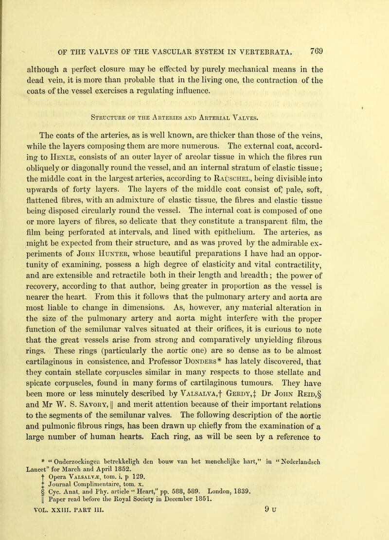 although a perfect closure may be effected by purely mechanical means in the dead vein, it is more than probable that in the living one, the contraction of the coats of the vessel exercises a regulating influence. Structure of the Arteries and Arterial Valves. The coats of the arteries, as is well known, are thicker than those of the veins, while the layers composing them are more numerous. The external coat, accord- ing to Henle, consists of an outer layer of areolar tissue in which the fibres run obliquely or diagonally round the vessel, and an internal stratum of elastic tissue; the middle coat in the largest arteries, according to Rauschel, being divisible into upwards of forty layers. The layers of the middle coat consist of; pale, soft, flattened fibres, with an admixture of elastic tissue, the fibres and elastic tissue being disposed circularly round the vessel. The internal coat is composed of one or more layers of fibres, so delicate that they constitute a transparent film, the film being perforated at intervals, and lined with epithelium. The arteries, as might be expected from their structure, and as was proved by the admirable ex- periments of John Hunter, whose beautiful preparations I have had an oppor- tunity of examining, possess a high degree of elasticity and vital contractility, and are extensible and retractile both in their length and breadth; the power of recovery, according to that author, being greater in proportion as the vessel is nearer the heart. From this it follows that the pulmonary artery and aorta are most liable to change in dimensions. As, however, any material alteration in the size of the pulmonary artery and aorta might interfere with the proper function of the semilunar valves situated at their orifices, it is curious to note that the great vessels arise from strong and comparatively unyielding fibrous rings. These rings (particularly the aortic one) are so dense as to be almost cartilaginous in consistence, and Professor Donders* has lately discovered, that they contain stellate corpuscles similar in man}' respects to those stellate and spicate corpuscles, found in many forms of cartilaginous tumours. They have been more or less minutely described by Valsalva,! Gerdy4 Dr John Reid,§ and Mr W. S. Savory, || and merit attention because of their important relations to the segments of the semilunar valves. The following description of the aortic and pulmonic fibrous rings, has been drawn up chiefly from the examination of a large number of human hearts. Each ring, as will be seen by a reference to *  Onderzockingeu betrekkeligh den bouw van het menchclijke hart, in  Nederlandsch Lancet for March and April 1852. f Opera Valsalva, torn. i. p 129. T Journal Complimentaire, torn. x. § Cyc. Anat. and Phy. article  Heart, pp. 588, 589. London, 1839. |] Paper read before the Royal Society in December 1851.