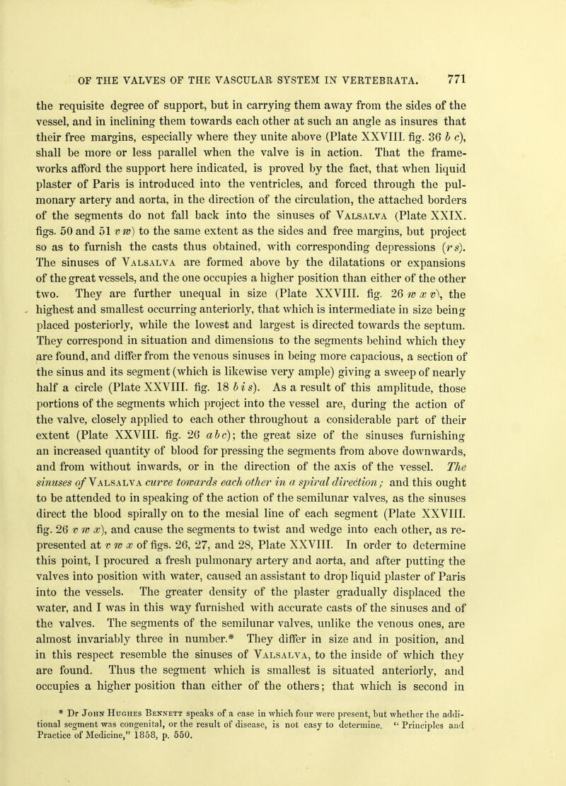 the requisite degree of support, but in carrying them away from the sides of the vessel, and in inclining them towards each other at such an angle as insures that their free margins, especially where they unite above (Plate XXVIII. fig. 36 b c), shall be more or less parallel when the valve is in action. That the frame- works afford the support here indicated, is proved by the fact, that when liquid plaster of Paris is introduced into the ventricles, and forced through the pul- monary artery and aorta, in the direction of the circulation, the attached borders of the segments do not fall back into the sinuses of Valsalva (Plate XXIX. figs. 50 and 51 vw) to the same extent as the sides and free margins, but project so as to furnish the casts thus obtained, with corresponding depressions (rs). The sinuses of Valsalva are formed above by the dilatations or expansions of the great vessels, and the one occupies a higher position than either of the other two. They are further unequal in size (Plate XXVIII. fig. 26 w x v\ the highest and smallest occurring anteriorly, that which is intermediate in size being placed posteriorly, while the lowest and largest is directed towards the septum. They correspond in situation and dimensions to the segments behind which they are found, and differ from the venous sinuses in being more capacious, a section of the sinus and its segment (which is likewise very ample) giving a sweep of nearly half a circle (Plate XXVIII. fig. 18 b i s). As a result of this amplitude, those portions of the segments which project into the vessel are, during the action of the valve, closely applied to each other throughout a considerable part of their extent (Plate XXVIII. fig. 26 abc); the great size of the sinuses furnishing an increased quantity of blood for pressing the segments from above downwards, and from without inwards, or in the direction of the axis of the vessel. The sinuses of Valsalva curve towards each other in a- spiral direction • and this ought to be attended to in speaking of the action of the semilunar valves, as the sinuses direct the blood spirally on to the mesial line of each segment (Plate XXVIII. fig. 26 v w x), and cause the segments to twist and wedge into each other, as re- presented at v 7v x of figs. 26, 27, and 28, Plate XXVIII. In order to determine this point, I procured a fresh pulmonary artery and aorta, and after putting the valves into position with water, caused an assistant to drop liquid plaster of Paris into the vessels. The greater density of the plaster gradually displaced the water, and I was in this way furnished with accurate casts of the sinuses and of the valves. The segments of the semilunar valves, unlike the venous ones, are almost invariably three in number.* They differ in size and in position, and in this respect resemble the sinuses of Valsalva, to the inside of which they are found. Thus the segment which is smallest is situated anteriorly, and occupies a higher position than either of the others; that which is second in * Dr John Hughes Bennett speaks of a case in which four were present, but whether the addi- tional segment was congenital, or the result of disease, is not easy to determine. Principles and Practice of Medicine, 1858, p. 550.