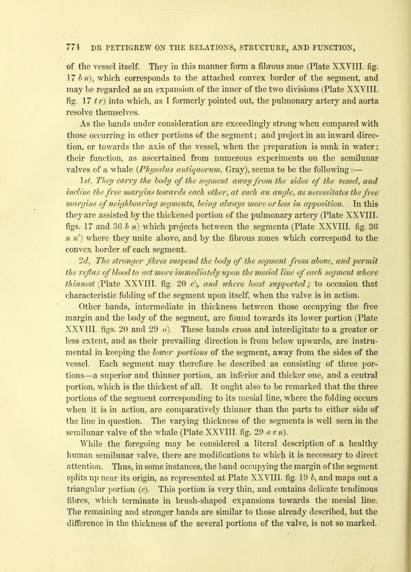 of the vessel itself. They in this manner form a fibrous zone (Plate XXVIII. fig. 17 bn), which corresponds to the attached convex border of the segment, and may be regarded as an expansion of the inner of the two divisions (Plate XXVIII. fig. 17 t r) into which, as I formerly pointed out, the pulmonary artery and aorta resolve themselves. As the bands under consideration are exceedingly strong when compared with those occurring in other portions of the segment; and project in an inward direc- tion, or towards the axis of the vessel, when the preparation is sunk in water; their function, as ascertained from numerous experiments on the semilunar valves of a whale {Physalus antiquorum, Gray), seems to be the following :— 1st, They carry the tody of the segment away from the sides of the vessel, and incline the free margins towards each other, at such an angle, as necessitates the free margins of neighbouring segments, being always more or less in apposition. In this they are assisted by the thickened portion of the pulmonary artery (Plate XXVIII. figs. 17 and 36 b n) which projects between the segments (Plate XXVIII. fig. 36 n n') where they unite above, and by the fibrous zones which correspond to the convex border of each segment. 2d, The stronger fibres suspend the body of the segment from above, and permit the reflux of blood to act more immediately upon the mesial line of each segment where thinnest (Plate XXVIII. fig. 20 c), and where least supported; to occasion that characteristic folding of the segment upon itself, when the valve is in action. Other bands, intermediate in thickness between those occupying the free margin and the body of the segment, are found towards its lower portion (Plate XXVIII. figs. 20 and 29 o). These bands cross and interdigitate to a greater or less extent, and as their prevailing direction is from below upwards, are instru- mental in keeping the lower portions of the segment, away from the sides of the vessel. Each segment may therefore be described as consisting of three por- tions—a superior and thinner portion, an inferior and thicker one, and a central portion, which is the thickest of all. It ought also to be remarked that the three portions of the segment corresponding to its mesial line, where the folding occurs when it is in action, are comparatively thinner than the parts to either side of the line in question. The varying thickness of the segments is well seen in the semilunar valve of the whale (Plate XXVIII. fig. 29 a v n). While the foregoing may be considered a literal description of a healthy human semilunar valve, there are modifications to which it is necessary to direct attention. Thus, in some instances, the band occupying the margin of the segment splits up near its origin, as represented at Plate XXVIII. fig. 19 b, and maps out a triangular portion (c). This portion is very thin, and contains delicate tendinous fibres, which terminate in brush-shaped expansions towards the mesial line. The remaining and stronger bands are similar to those already described, but the difference in the thickness of the several portions of the valve, is not so marked.