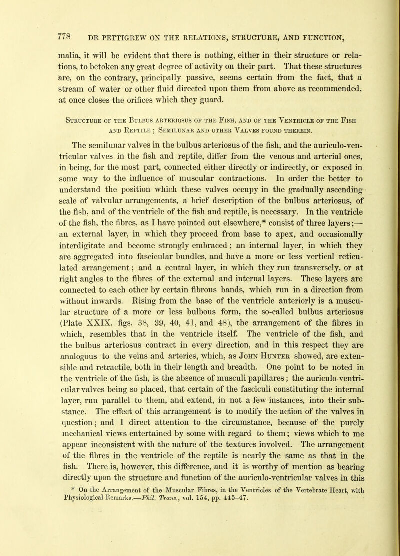 malia, it will be evident that there is nothing, either in their structure or rela- tions, to betoken any great degree of activity on their part. That these structures are, on the contrary, principally passive, seems certain from the fact, that a stream of water or other fluid directed upon them from above as recommended, at once closes the orifices which they guard. Structure of the Bulbus arteriosus of the Fish, and of the Ventricle of the Fish and Eeptile ; Semilunar and other Valves found therein. The semilunar valves in the bulbus arteriosus of the fish, and the auriculo-ven- tricular valves in the fish and reptile, differ from the venous and arterial ones, in being, for the most part, connected either directly or indirectly, or exposed in some way to the influence of muscular contractions. In order the better to understand the position which these valves occupy in the gradually ascending scale of valvular arrangements, a brief description of the bulbus arteriosus, of the fish, and of the ventricle of the fish and reptile, is necessary. In the ventricle of the fish, the fibres, as I have pointed out elsewhere,* consist of three layers;— an external layer, in which they proceed from base to apex, and occasionally interdigitate and become strongly embraced; an internal layer, in which they are aggregated into fascicular bundles, and have a more or less vertical reticu- lated arrangement; and a central layer, in which they run transversely, or at right angles to the fibres of the external and internal layers. These layers are connected to each other by certain fibrous bands, which run in a direction from without inwards. Rising from the base of the ventricle anteriorly is a muscu- lar structure of a more or less bulbous form, the so-called bulbus arteriosus (Plate XXIX. figs. 38, 39, 40, 41, and 48), the arrangement of the fibres in which, resembles that in the ventricle itself. The ventricle of the fish, and the bulbus arteriosus contract in every direction, and in this respect they are analogous to the veins and arteries, which, as John Hunter showed, are exten- sible and retractile, both in their length and breadth. One point to be noted in the ventricle of the fish, is the absence of musculi papillares; the auriculo-ventri- cular valves being so placed, that certain of the fasciculi constituting the internal layer, run parallel to them, and extend, in not a few instances, into their sub- stance. The effect of this arrangement is to modify the action of the valves in question; and I direct attention to the circumstance, because of the purely mechanical views entertained by some with regard to them; views which to me appear inconsistent with the nature of the textures involved. The arrangement of the fibres in the ventricle of the reptile is nearly the same as that in the fish. There is, however, this difference, and it is worthy of mention as bearing directly upon the structure and function of the auriculo-ventricular valves in this * On the Arrangement of the Muscular Fibres, in the Ventricles of the Vertebrate Heart, with Physiological Remarks.—Phil. Trans., vol. 154, pp. 445-47.