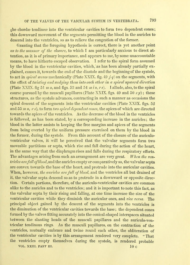 the chordae tendineee into the ventricular cavities to form two dependent cones; this downward movement of the segments permitting the blood in the auricles to descend into the ventricles, so as to relieve the congestion of the former. Granting that the foregoing hypothesis is correct, there is yet another point as to the manner of the closure, to which I am particularly anxious to direct at- tention, as it is of primary importance, and appears to me, by some unaccountable means, to have hitherto escaped observation. I refer to the spiral form assumed by the blood in the ventricular cavities, which,'as has been already partially ex- plained, causes it, towards the end of the diastole and the beginning of the systole, to act in spiral waves mechanically (Plate XXIX. fig. 49 j q) on the segments, with the effect of twisting and wedging them into each other in a spiral upward direction (Plate XXIX. fig 51 m n, and figs. 53 and 54 m i n, r s). I allude, also, to the spiral course pursued by the musculi papillares (Plate XXIX. figs. 49 and 50 xy); these structures, as the systole advances, contracting in such a manner as occasions the spiral descent of the segments into the ventricular cavities (Plate XXIX. figs. 52 and 55 m n, r s), to form two spiral dependent cones, the apices of which are directed towards the apices of the ventricles. As the decrease of the blood in the ventricles is followed, as has been stated, by a corresponding increase in the auricles; the blood in the latter assists in keeping the free margins and apices of the segments from being everted by the uniform pressure exercised on them by the blood in the former, during the systole. From this account of the closure of the auriculo- ventricular valves, it will be perceived that the valvular segments form two moveable partitions or septa, which rise and fall during the action of the heart, in the same wTay that the diaphragm rises and falls during the respiratory efforts. The advantages arising from such an arrangement are very great. When the ven- tricles are full of blood, and the auricles empty or comparatively so, the valvular septa are convex towards the base of the heart, and protrude into the auricular cavities. When, however, the auricles are fidl of blood, and the ventricles all but drained of it, the valvular septa descend so as to protrude in a downward or opposite direc- tion. Certain portions, therefore, of the auriculo-ventricular cavities are common alike to the auricles and to the ventricles; and it is important to note this fact, as the valvular septa by their rising and falling, at one time increase the size of the ventricular cavities while they diminish the auricular ones, and vice versa. The principal object gained by the descent of the segments into the ventricles is the diminution of the ventricular cavities towards the base; the dependent cones formed by the valves fitting accurately into the conical-shaped interspaces situated between the slanting heads of the musculi papillares and the auriculo-ven- tricular tendinous rings. As the musculi papillares, on the contraction of the ventricles, mutually embrace and twine round each other, the obliteration of the ventricular cavities is by this arrangement rendered very complete.  That the ventricles empty themselves during the systole, is rendered probable VOL. xxiii. part in. 10 c
