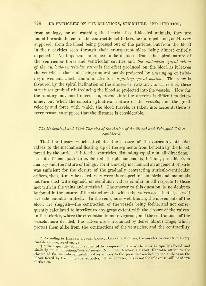 from analogy, for on watching the hearts of cold-blooded animals, they are found towards the end of the contractile act to become quite pale, not, as Harvey supposed, from the blood being pressed out of the parietes, but from the blood in their cavities seen through their transparent sides being almost entirely expelled. An important inference to be deduced from the spiral nature of the ventricular fibres and ventricular cavities and the undoubted spiral action of the auriculo-ventricular valves is the effect produced on the blood as it leaves the ventricles, that fluid being unquestionably projected by a wringing or twist- ing movement, which communicates to it a gliding spiral motion. This view is favoured by the spiral inclination of the sinuses of Valsalva to each other, these structures gradually introducing the blood so projected into the vessels. How far the rotatory movement referred to, extends into the arteries, is difficult to deter- mine; but when the smooth cylindrical nature of the vessels, and the great velocity and force with which the blood travels, is taken into account, there is every reason to suppose that the distance is considerable. The Mechanical and Vital Tlieories of the Action of the Mitral and Tricuspid Valves considered. That the theory which attributes the closure of the auriculo-ventricular valves to the mechanical floating up of the segments from beneath by the blood, forced by the auricles* into the ventricles, distending equally in all directions,! is of itself inadequate to explain all the phenomena, is, I think, probable from analogy and the nature of things; for if a merely mechanical arrangement of parts was sufficient for the closure of the gradually contracting auriculo-ventricular orifices, then, it may be asked, why were these apertures in birds and mammals not furnished with sigmoid or semilunar valves similar in all respects to those met with in the veins and arteries ? The answer to this question is no doubt to be found in the nature of the structures in which the valves are situated, as well as in the circulation itself. In the veins, as is well known, the movements of the blood are sluggish—the contraction of the vessels being feeble, and not conse- quently calculated to interfere to any great extent with the closure of the valves. In the arteries, where the circulation is more vigorous, and the contractions of the vessels more decided, the valves are surrounded by dense fibrous rings, which protect them alike from the contractions of the ventricles, and the contractility * According to Harvey, Lower, Senac, Haller, and others, the auricles contract with a very considerable degree of energy. f In a quantity of fluid submitted to compression, the whole mass is equally affected and similarly in all directions.—Hydrostatic Law. Dr George Britton Halford attributes the closure of the auriculo-ventricular valves entirely to the pressure exercised by the auricles on the blood forced by them into the ventricles. That, however, this is not the sole cause, will be shown further on.