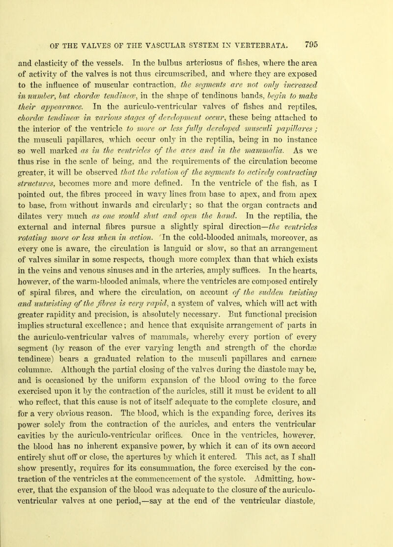 and elasticity of the vessels. In the bulbus arteriosus of fishes, where the area of activity of the valves is not thus circumscribed, and where they are exposed to the influence of muscular contraction, the segments are not only increased in number, but chorda? tendinea?, in the shape of tendinous bands, begin to make their appearance. In the auriculo-ventricular valves of fishes and reptiles, chorda? tendinece in various stages of development occur, these being attached to the interior of the ventricle to more or less fully developed musculi papillares ; the musculi papillares, which occur only in the reptilia, being in no instance so well marked as in the ventricles of the aves and in the mammalia. As we thus rise in the scale of being, and the requirements of the circulation become greater, it will be observed that the relation of the segments to actively contracting structures, becomes more and more defined. In the ventricle of the fish, as I pointed out, the fibres proceed in wavy lines from base to apex, and from apex to base, from without inwards and circularly; so that the organ contracts and dilates very much as one would shut and open the hand. In the reptilia, the external and internal fibres pursue a slightly spiral direction—the ventricles rotating more or less when in action. In the cold-blooded animals, moreover, as every one is aware, the circulation is languid or slow, so that an arrangement of valves similar in some respects, though more complex than that which exists in the veins and venous sinuses and in the arteries, amply suffices. In the hearts, however, of the warm-blooded animals, where the ventricles are composed entirely of spiral fibres, and where the circulation, on account of the sudden twisting and untwisting of the fibres is very rapid, a system of valves, which will act with greater rapidity and precision, is absolutely necessary. But functional precision implies structural excellence; and hence that exquisite arrangement of parts in the auriculo-ventricular valves of mammals,, whereby every portion of every segment (by reason of the ever varying length and strength of the chordae tendinese) bears a graduated relation to the musculi papillares and carneae cohmmce. Although the partial closing of the valves during the diastole may be, and is occasioned by the uniform expansion of the blood owing to the force exercised upon it by the contraction of the auricles, still it must be evident to all who reflect, that this cause is not of itself adequate to the complete closure, and for a very obvious reason. The blood, which is the expanding force, derives its power solely from the contraction of the auricles, and enters the ventricular cavities by the auriculo-ventricular orifices. Once in the ventricles, however, the blood has no inherent expansive power, by which it can of its own accord entirely shut off or close, the apertures by which it entered. This act, as I shall show presently, requires for its consummation, the force exercised by the con- traction of the ventricles at the commencement of the systole. Admitting, how- ever, that the expansion of the blood was adequate to the closure of the auriculo- ventricular valves at one period,—say at the end of the ventricular diastole,