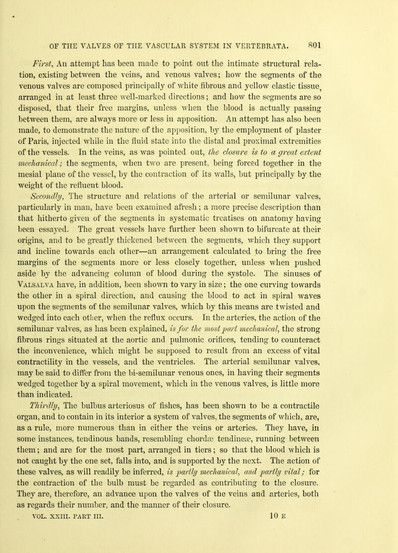 First, An attempt has been made to point out the intimate structural rela- tion, existing between the veins, and venous valves; how the segments of the venous valves are composed principally of white fibrous and yellow elastic tissue^ arranged in at least three well-marked directions; and how the segments are so disposed, that their free margins, unless when the blood is actually passing between them, are always more or less in apposition. An attempt has also been made, to demonstrate the nature of the apposition, by the employment of plaster of Paris, injected while in the fluid state into the distal and proximal extremities of the vessels. In the veins, as was pointed out, the closiwe is to a great extent mechanical ; the segments, when two are present, being forced together in the mesial plane of the vessel, by the contraction of its walls, but principally by the weight of the refluent blood. Secondly, The structure and relations of the arterial or semilunar valves, particularly in man, have been examined afresh; a more precise description than that hitherto given of the segments in systematic treatises on anatomy having been essayed. The great vessels have further been shown to bifurcate at their origins, and to be greatly thickened between the segments, which they support and incline towards each other—an arrangement calculated to bring the free margins of the segments more or less closely together, unless when pushed aside by the advancing column of blood during the systole. The sinuses of Valsalva have, in addition, been shown to vary in size; the one curving towards the other in a spiral direction, and causing the blood to act in spiral waves upon the segments of the semilunar valves, which by this means are twisted and wedged into each other, when the reflux occurs. In the arteries, the action of the semilunar valves, as has been explained, is for the most part mechanical, the strong fibrous rings situated at the aortic and pulmonic orifices, tending to counteract the inconvenience, which might be supposed to result from an excess of vital contractility in the vessels, and the ventricles. The arterial semilunar valves, may be said to differ from the bi-semilunar venous ones, in having their segments wedged together by a spiral movement, which in the venous valves, is little more than indicated. Thirdly, The bulbus arteriosus of fishes, has been shown to be a contractile organ, and to contain in its interior a system of valves, the segments of which, are, as a rule, more numerous than in either the veins or arteries. They have, in some instances, tendinous bands, resembling chordae tendinese, running between them; and are for the most part, arranged in tiers; so that the blood which is not caught by the one set, falls into, and is supported by the next. The action of these valves, as will readily be inferred, is partly mechanical, and partly vital; for the contraction of the bulb must be regarded as contributing to the closure. They are, therefore, an advance upon the valves of the veins and arteries, both as regards their number, and the manner of their closure.