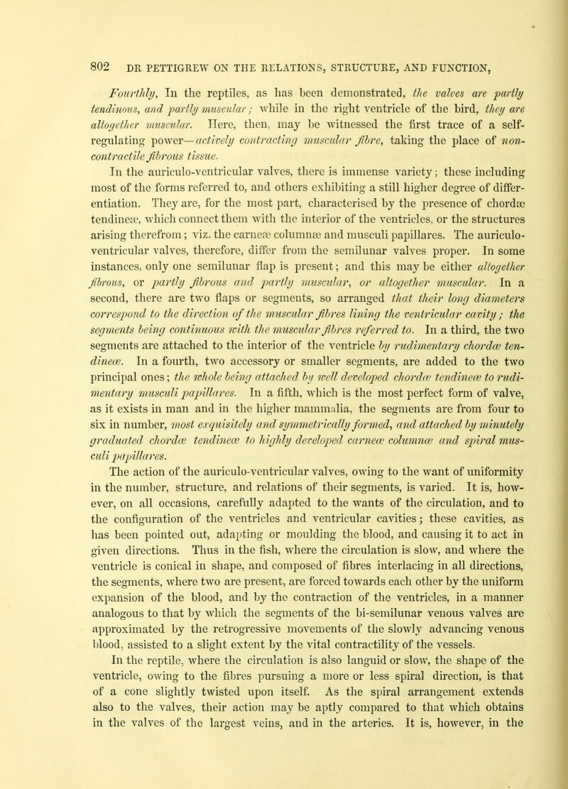 Fourthly, In the reptiles, as has been demonstrated, the valves are partly tendinous, and partly muscular; while in the right ventricle of the bird, they are altogether muscular. Here, then, may be witnessed the first trace of a self- regulating power—actively contracting muscular fibre, taking the place of non- contractile fibrous tissue. In the auriculo-ventricular valves, there is immense variety; these including most of the forms referred to, and others exhibiting a still higher degree of differ- entiation. They are, for the most part, characterised by the presence of chordae tendinese, which connect them with the interior of the ventricles, or the structures arising therefrom; viz. the earner eolumnse and musculi papillares. The auriculo- ventricular valves, therefore, differ from the semilunar valves proper. In some instances, only one semilunar flap is present; and this may be either altogether fibrous, or partly fibrous and partly muscular, or altogether muscular. In a second, there are two flaps or segments, so arranged that their long diameters correspond to the direction of the muscular fibres lining the ventricular cavity ; the segments being continuous with the muscular fibres referred to. In a third, the two segments are attached to the interior of the ventricle by rudimentary chorda? ten- dinew. In a fourth, two accessory or smaller segments, are added to the two principal ones; the whole being attached by well developed chordae tendinece to rudi- mentary musculi papillares. In a fifth, which is the most perfect form of valve, as it exists in man and in the higher mammalia, the segments are from four to six in number, most exquisitely and symmetrically formed, and attached by minutely graduated chordce tendinece to highly developed cameo? columnar and spiral mus- culi papillares. The action of the auriculo-ventricular valves, owing to the want of uniformity in the number, structure, and relations of their segments, is varied. It is, how- ever, on all occasions, carefully adapted to the wants of the circulation, and to the configuration of the ventricles and ventricular cavities; these cavities, as has been pointed out, adapting or moulding the blood, and causing it to act in given directions. Thus in the fish, where the circulation is slow, and where the ventricle is conical in shape, and composed of fibres interlacing in all directions, the segments, where two are present, are forced towards each other by the uniform expansion of the blood, and by the contraction of the ventricles, in a manner analogous to that by which the segments of the bi-semilunar venous valves are approximated by the retrogressive movements of the slowly advancing venous blood, assisted to a slight extent by the vital contractility of the vessels. In the reptile, where the circulation is also languid or slow, the shape of the ventricle, owing to the fibres pursuing a more or less spiral direction, is that of a cone slightly twisted upon itself. As the spiral arrangement extends also to the valves, their action may be aptly compared to that which obtains in the valves of the largest veins, and in the arteries. It is, however, in the