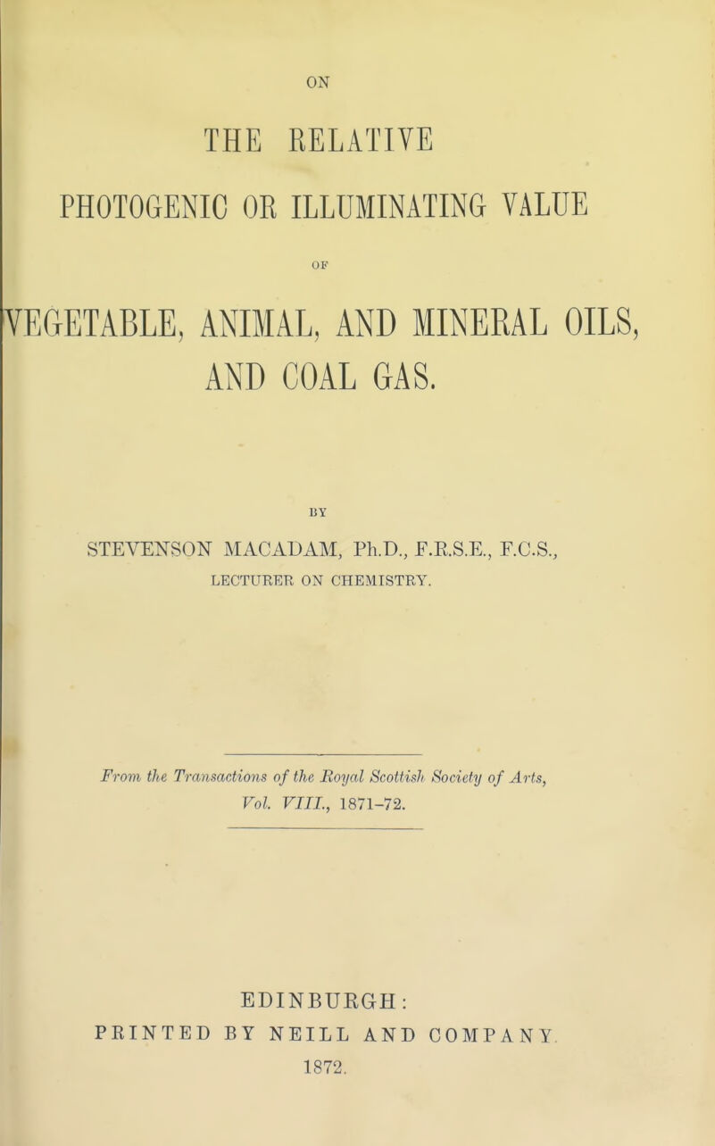 THE RELATIVE PHOTOGENIC OR ILLUMINATING VALUE OP VEGETABLE, ANIMAL, AND MINERAL OILS, AND COAL GAS. BY STEVENSON MACADAM, Ph.D., F.RS.E., F.C.S., LECTURER ON CHEMISTRY. From the Transactions of the Royal Scottish Society of Arts, Vol VIII., 1871-72. EDINBURGH: FEINTED BY NEILL AND COMPANY. 1872.