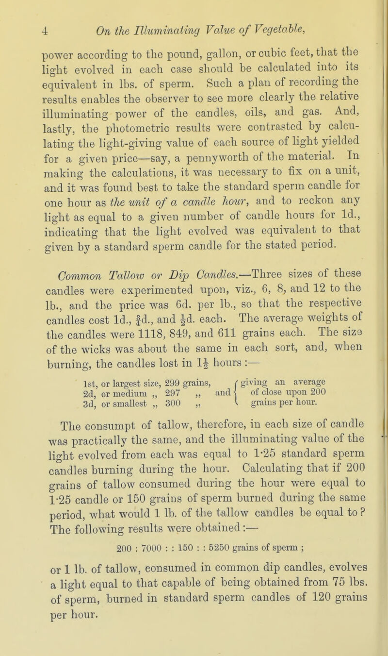 power according to the pound, gallon, or cubic feet, that the light evolved in each case should be calculated into its equivalent in lbs. of sperm. Such a plan of recording the results enables the observer to see more clearly the relative illuminating power of the candles, oils, and gas. And, lastly, the photometric results were contrasted by calcu- lating the light-giving value of each source of light yielded for a given price—say, a pennyworth of the material. In making the calculations, it was necessary to fix on a unit, and it was found best to take the standard sperm candle for one hour as the unit of a candle hour, and to reckon any light as equal to a given number of candle hours for Id., indicating that the light evolved was equivalent to that given by a standard sperm candle for the stated period. Common Talloiu or Dip Candles.—Three sizes of these candles were experimented upon, viz., 6, 8, and 12 to the lb., and the price was 6d. per lb., so that the respective candles cost Id., |d., and Jd. each. The average weights of the candles were 1118, 849, and 611 grains each. The sizo of the wicks was about the same in each sort, and, when burning, the candles lost in 1| hours :— 1st, or largest size, 299 grains, ( giving an average 2d, or medium „ 297 „ and < of close upon 200 3d, or smallest „ 300 „ I grains per hour. The consumpt of tallow, therefore, in each size of candle was practically the same, and the illuminating value of the light evolved from each was equal to 1-25 standard sperm candles burning during the hour. Calculating that if 200 grains of tallow consumed during the hour were equal to 1-25 candle or 150 grains of sperm burned during the same period, what would 1 lb. of the tallow candles be equal to ? The following results were obtained:— 200 ; 7000 : : 150 : : 5250 grains of sperm ; or 1 lb. of tallow, consumed in common dip candles, evolves ■ a light equal to that capable of being obtained from 75 lbs. of sperm, burned in standard sperm candles of 120 grains per hour.