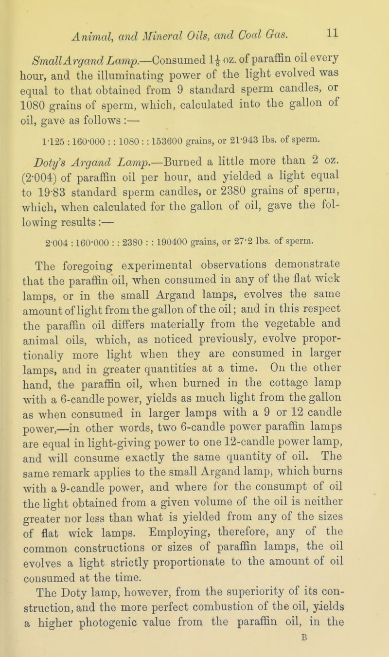 Small Argand Consumed 1^ oz. of paraffin oil every hour, and the illuminating power of the light evolved was equal to that obtained from 9 standard sperm candles, or 1080 grains of sperm, which, calculated into the gallon of oil, gave as follows :— 1125 :160-000 :: 1080 :: 153600 grains, or 21-943 lbs. of sperm. Doty's Argand Zamj?.—Burned a little more than 2 oz. (2-004) of paraffin oil per hour, and yielded a light equal to 19-83 standard sperm candles, or 2380 grains of sperm, which, when calculated for the gallon of oil, gave the fol- lowing results:— 2-004 :160-000 : : 2380 : : 190400 grains, or 27-2 lbs. of sperm. The foregoing experimental observations demonstrate that the paraffin oil, when consumed in any of the flat wick lamps, or in the small Argand lamps, evolves the same amount of light from the gallon of the oil; and in this respect the paraffin oil differs materially from the vegetable and animal oils, which, as noticed previously, evolve propor- tionally more light when they are consumed in larger lamps, and in greater quantities at a time. On the other hand, the paraffin oil, when burned in the cottage lamp with a 6-candle power, yields as much light from the gallon as when consumed in larger lamps with a 9 or 12 candle power,—in other words, two 6-candle power paraffin lamps are equal in light-giving power to one 12-candle power lamp, and will consume exactly the same quantity of oil. The same remark applies to the small Argand lamp, which burns with a 9-candle power, and where for the consumpt of oil the light obtained from a given volume of the oil is neither greater nor less than what is yielded from any of the sizes of flat wick lamps. Employing, therefore, any of the common constructions or sizes of paraffin lamps, the oil evolves a light strictly proportionate to the amount of oil consumed at the time. The Doty lamp, however, from the superiority of its con- struction, and the more perfect combustion of the oil, yields a higher photogenic value from the paraffin oil, in the B