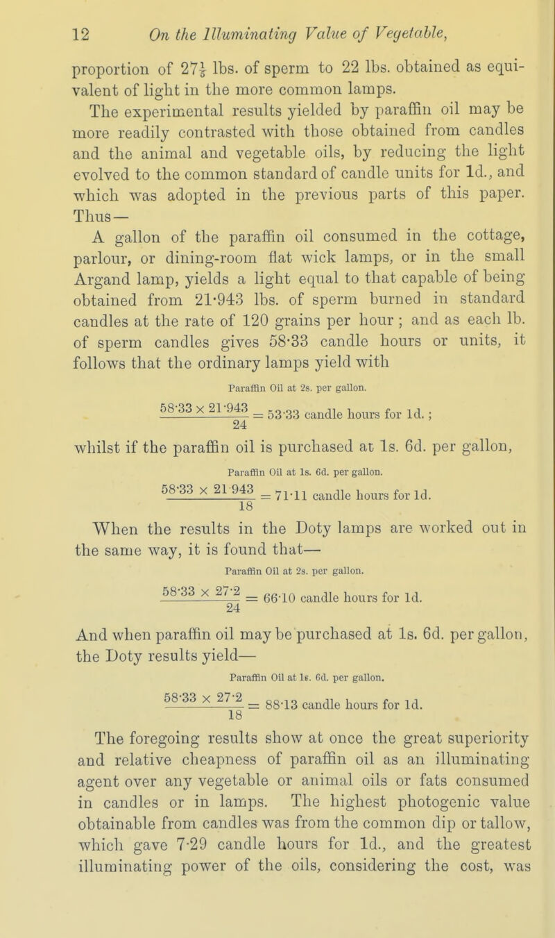 proportion of 27^ lbs. of sperm to 22 lbs. obtained as equi- valent of light in the more common lamps. The experimental results yielded by paraffin oil may be more readily contrasted with those obtained from candles and the animal and vegetable oils, by reducing the light evolved to the common standard of candle units for Id., and •which was adopted in the previous parts of this paper. Thus — A gallon of the paraffin oil consumed in the cottage, parlour, or dining-room flat wick lamps, or in the small Argand lamp, yields a light equal to that capable of being obtained from 21-943 lbs. of sperm burned in standard candles at the rate of 120 grains per hour ; and as each lb. of sperm candles gives 58*33 candle hours or units, it follows that the ordinary lamps yield with Paraffin Oil at 2s. per gallon. 58-33 X 21-943 ^ ^3.33 ^^^^^^ ^^^^^^^ 24 whilst if the paraffin oil is purchased at Is. 6d. per gallon. Paraffin Oil at Is. 6d. per gallon. 58-33 X 21 943 ^^^.^^ candle hours for Id. 18 When the results in the Doty lamps are worked out in the same way, it is found that— Paraffin Oil at 2s. per gallon. 58-33 X 27-2 ^ ^.-^^ ^^^^^^ ^^^^^ 24 And when paraffin oil may be purchased at Is. 6d. per gallon, the Doty results yield— Paraffin Oil at Is. 63. per gallon. 58-33 X 27-2 ^ gg.^g ^^^^^ ^^^^^ 18 The foregoing results show at once the great superiority and relative cheapness of paraffin oil as an illuminating agent over any vegetable or animal oils or fats consumed in candles or in lamps. The highest photogenic value obtainable from candles was from the common dip or tallow, which gave 7-29 candle hours for Id., and the greatest illuminating power of the oils, considering the cost, was