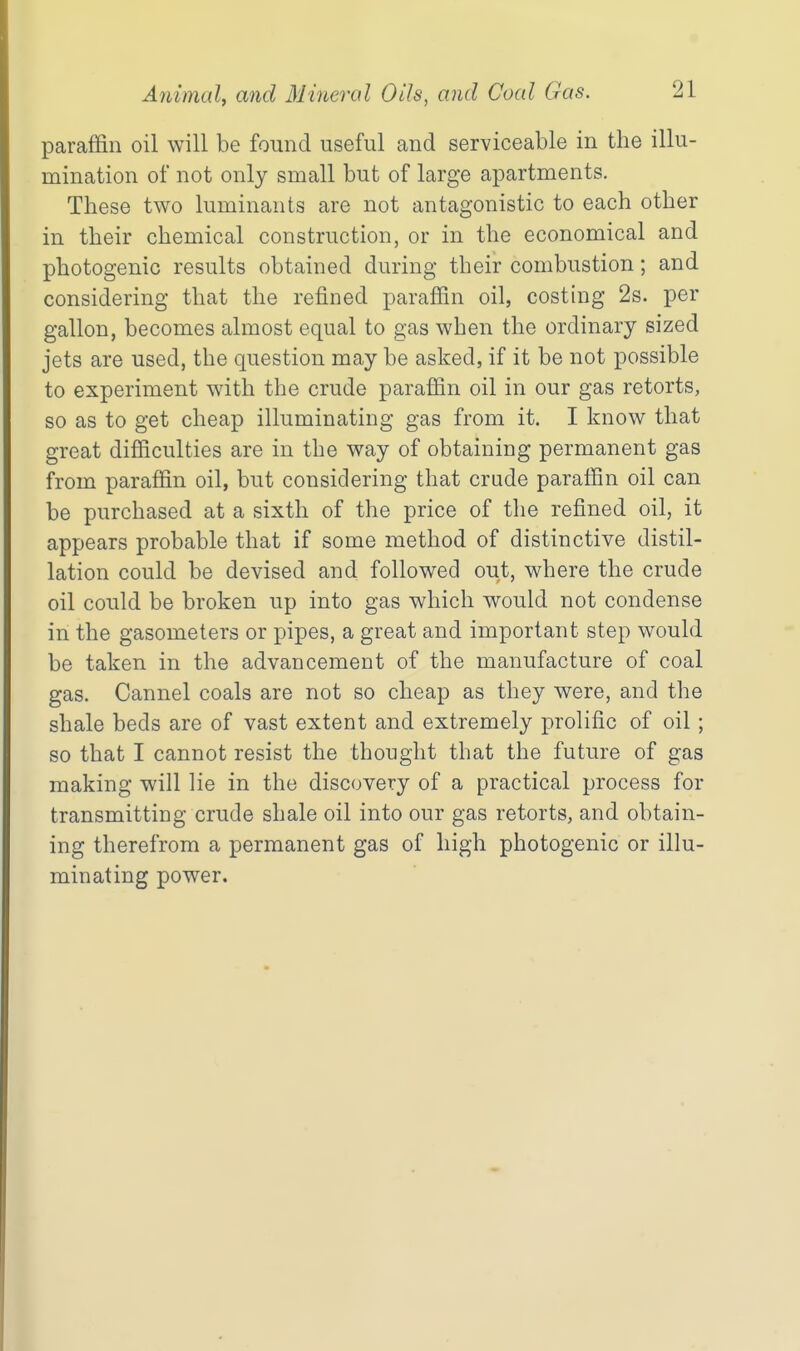 paraffin oil will be found useful and serviceable in the illu- mination of not only small but of large apartments. These two luminants are not antagonistic to each other in their chemical construction, or in the economical and photogenic results obtained during their combustion; and considering that the refined parafiin oil, costing 2s. per gallon, becomes almost equal to gas when the ordinary sized jets are used, the question may be asked, if it be not possible to experiment with the crude parafiin oil in our gas retorts, so as to get cheap illuminating gas from it. I know that great difiiculties are in the way of obtaining permanent gas from paraffin oil, but considering that crude paraffin oil can be purchased at a sixth of the price of the refined oil, it appears probable that if some method of distinctive distil- lation could be devised and followed out, where the crude oil could be broken up into gas which would not condense in the gasometers or pipes, a great and important step would be taken in the advancement of the manufacture of coal gas. Cannel coals are not so cheap as they were, and the shale beds are of vast extent and extremely prolific of oil; so that I cannot resist the thought that the future of gas making will lie in the discovery of a practical process for transmitting crude shale oil into our gas retorts, and obtain- ing therefrom a permanent gas of high photogenic or illu- minating power.