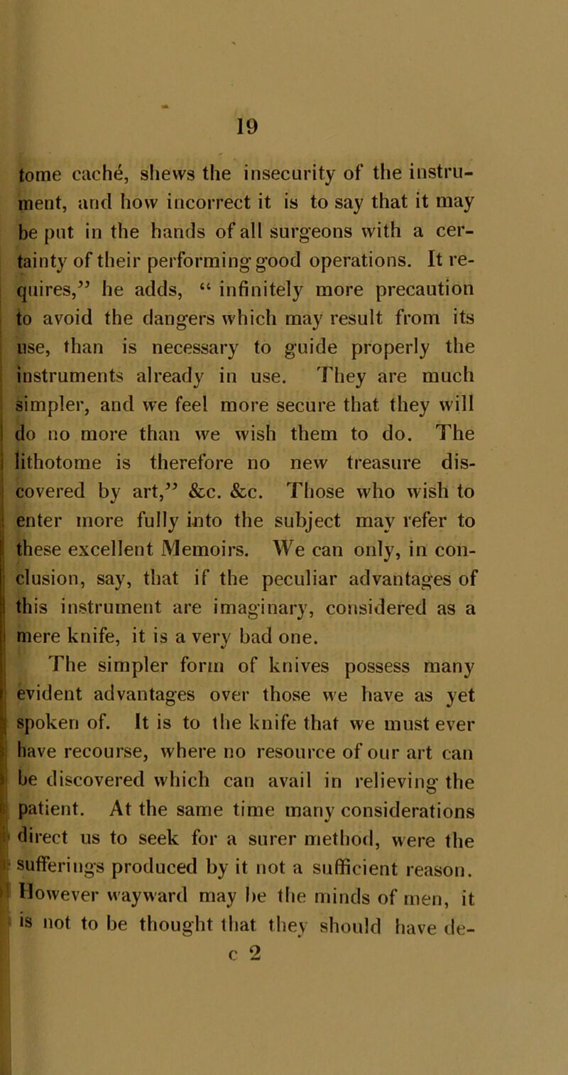 tome cach^, slievvs the insecurity of the instru- ment, and how incorrect it is to say that it may be put in the hands of all surgeons with a cer- tainty of their performing good operations. It re- quires,” he adds, “ infinitely more precaution to avoid the dangers which may result from its use, than is necessary to guide properly the i instruments already in use. They are much i simpler, and we feel more secure that they will i do no more than we wish them to do. The I lithotome is therefore no new treasure dis- covered by art,” &c. &c. Those who wish to enter more fully into the subject may refer to these excellent Memoirs. We can only, in con- clusion, say, that if the peculiar advantages of this instrument are imaginary, considered as a mere knife, it is a very bad one. The simpler form of knives possess many evident advantages over those we have as yet spoken of. It is to the knife that we must ever i have recourse, where no resource of our art can ‘ he discovered which can avail in relieving the ^ patient. At the same time many considerations |i< direct us to seek for a surer method, were the 1- sufferings produced by it not a sufficient reason, d However wayward may be the minds of men, it is not to be thought that they should have de- c 2