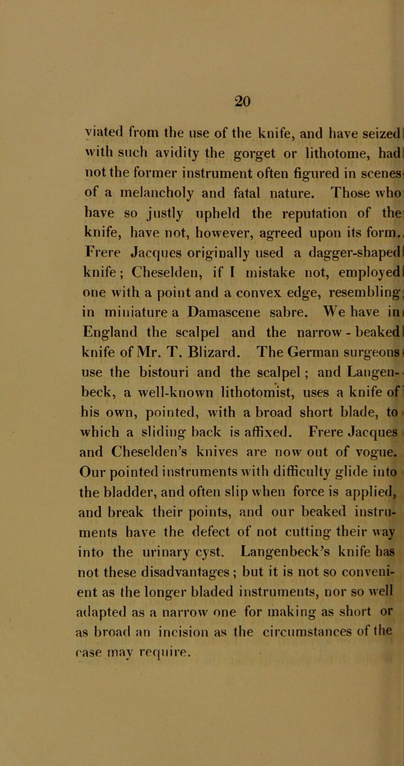 viated from the use of the knife, and have seized! with such avidity the gorget or lithotome, had I not the former instrument often figured in scenes- of a melancholy and fatal nature. Those who have so justly upheld the reputation of the; knife, have not, however, agreed upon its form., Frere Jacques originally used a dagger-shaped I knife; Cheselden, if I mistake not, employed! one with a point and a convex edge, resemhling; in miniature a Damascene sabre. We have iiii England the scalpel and the narrow - beaked I knife of Mr. T. Blizard. The German surgeons i use the bistouri and the scalpel; and Langen-- beck, a well-known lithotomist, uses a knife of' his own, pointed, with abroad short blade, to • which a sliding back is affixed. Frere Jacques . and Cheselden’s knives are now out of vogue. Our pointed instruments with difficulty glide into the bladder, and often slip when force is applied, and break their points, and our beaked instru- ments have the defect of not cutting their way into the urinary cyst. Langenbeck’s knife has not these disadvantages ; but it is not so conveni- ent as the longer bladed instruments, nor so well adapted as a narrow one for making as short or as broad an incision as the circumstances of the case may require.