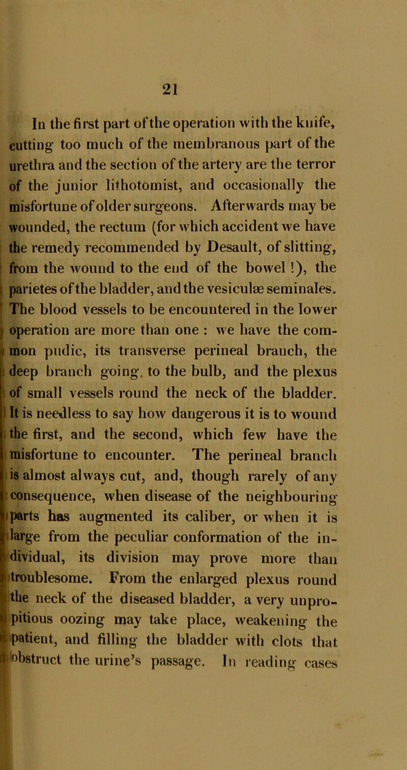 In the first part of*the operation with the knife, cutting' too much of the membranous part of the urethra and the section of the artery are the terror of the junior lithotomist, and occasionally the misfortune of older surgeons. Afterwards may be wounded, the rectum (for which accident we have the remedy recommended by Desault, of slitting, I from the wound to the end of the bowel !), the i parietes of the bladder, and the vesiculse seminales. \ The blood vessels to be encountered in the lower I operation are more than one : we have the com- 1 mon pudic, its transverse perineal branch, the 1 deep branch going, to the bulb, and the plexus 1 1 of small vessels round the neck of the bladder. I It is needless to say how dangerous it is to wound I the first, and the second, which few have the ; misfortune to encounter. The perineal branch ; is almost always cut, and, though rarely of any (consequence, when disease of the neighbouring iparts has augmented its caliber, or when it is darge from the peculiar conformation of the in- dividual, its division may prove more than troublesome. From the enlarged plexus round the neck of the diseased bladder, a very unpro- pitious oozing may take place, weakening the patient, and filling the bladder with clots that ^obstruct the urine’s passage. Iti reading cases :i