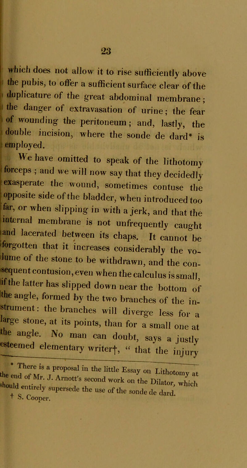 which does not allow it to rise sufficiently above n the pubis, to offer a sufficient surface clear of the i (Juplicature of the great abdominal membrane; I the danger of extravasation of urine; the fear of wounding the peritoneum; and, lastly, the double incision, where the sonde de dard* is employed. We have omitted to speak of the lithotomy forceps ; and we will now say that they decidedly exasperate the wound, sometimes contuse the opposite side of the bladder, when introduced too far, or when slipping in with a jerk, and that the loternal membrane is not unfrequently caught and lacerated between its chaps. It cannot be 'forgotten that it increases considerably the vo- dume of the stone to be withdrawn, and the con- .sequent contusion, even when the calculus is small, li the latter has slipped down near the bottom of llhe angle, formed by the two branches of the in- strument : the branches will diverge less for a Jarge stone, at its points, than for a small one at the angle. No man can doubt, says a justly esteemed elementary writerf, “ that the injury the If rJ’ “.7’’“'^ «■' should ennrely supersede the use of the sonde de dard. ■t o. Cooner.