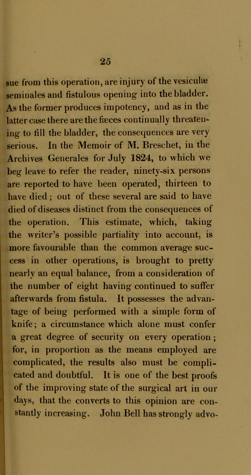 i' sue from this operation, are injury of the vesiculae seminales and fistulous opening into the bladder. As the former produces impotency, and as in the latter case there are the faeces continually threaten- ing to fill the bladder, the consequences are very serious. In the Memoir of M. Breschet, in the Archives Generates for July 1824, to which we beg leave to refer the reader, ninety-six persons are reported to have been operated, thirteen to have died; out of these several are said to have died of diseases distinct from the consequences of the operation. This estimate, which, taking the writer’s possible partiality into account, is more favourable than the common average suc- cess in other operations, is brought to pretty nearly an equal balance, from a consideration of the number of eight having continued to suffer afterwards from fistula. It possesses the advan- tage of being performed with a simple form of knife; a circumstance which alone must confer a great degree of security on every operation; for, in proportion as the means employed are complicated, the results also must be compli- cated and doubtful. It is one of the best proofs of the improving state of the surgical art in our \ days, that the converts to this opinion are con- i stantly increasing. John Bell has strongly advo-