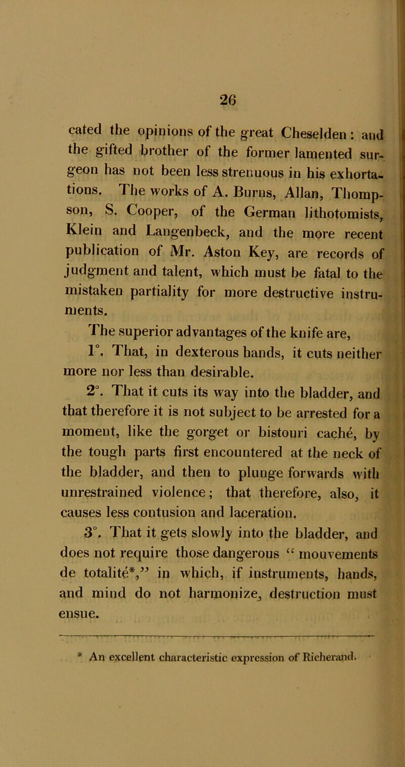 cated the opinions of the great Cheselden: and the gifted brother of the former lamented sur- geon has not been less strenuous in his exhorta- i tions. The works of A. Burns, Allan, Thomp- son, S. Cooper, of the German lithotomists, Klein and Lang'enbeck, and the more recent publication of Mr. Aston Key, are records of judgment and talent, which must be fatal to the mistaken partiality for more destructive instru- ments. The superior advantages of the knife are, T. That, in dexterous hands, it cuts neither more nor less than desirable. 2“. That it cuts its way into the bladder, and that therefore it is not subject to be arrested for a moment, like the gorget or bistouri cache, by the tough parts first encountered at the neck of the bladder, and then to plunge forwards with unrestrained violence; that therefore, also, it causes less contusion and laceration. 3°. That it gets slowly into the bladder, and does not require those dangerous “ mouvements de totalite*,” in which, if instruments, hands, and mind do not harmonize, destruction must ensue. * An excellent characteristic expression of Richerand.