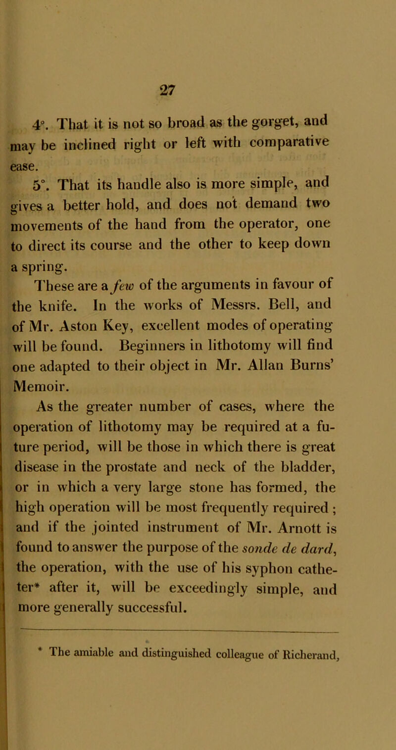 4“. That it is not so broad as the gorget, and may be inclined right or left with comparative ease, 5°. That its handle also is more simple, and gives a better hold, and does not demand two movements of the hand from the operator, one to direct its course and the other to keep down a spring. I’hese are &few of the arguments in favour of the knife. In the works of Messrs. Bell, and of Mr. Aston Key, excellent modes of operating- will be found. Beginners in lithotomy will find one adapted to their object in Mr. Allan Burns’ Memoir. As the greater number of cases, where the operation of lithotomy may be required at a fu- ture period, will be those in which there is great disease in the prostate and neck of the bladder, or in which a very large stone has formed, the high operation will be most frequently required ; and if the jointed instrument of Mr. Arnott is found to answer the purpose of the sonde de dard, the operation, with the use of his syphon cathe- ter* after it, will be exceedingly simple, and more generally successful. The amiable and distinguished colleague of Riclierand,