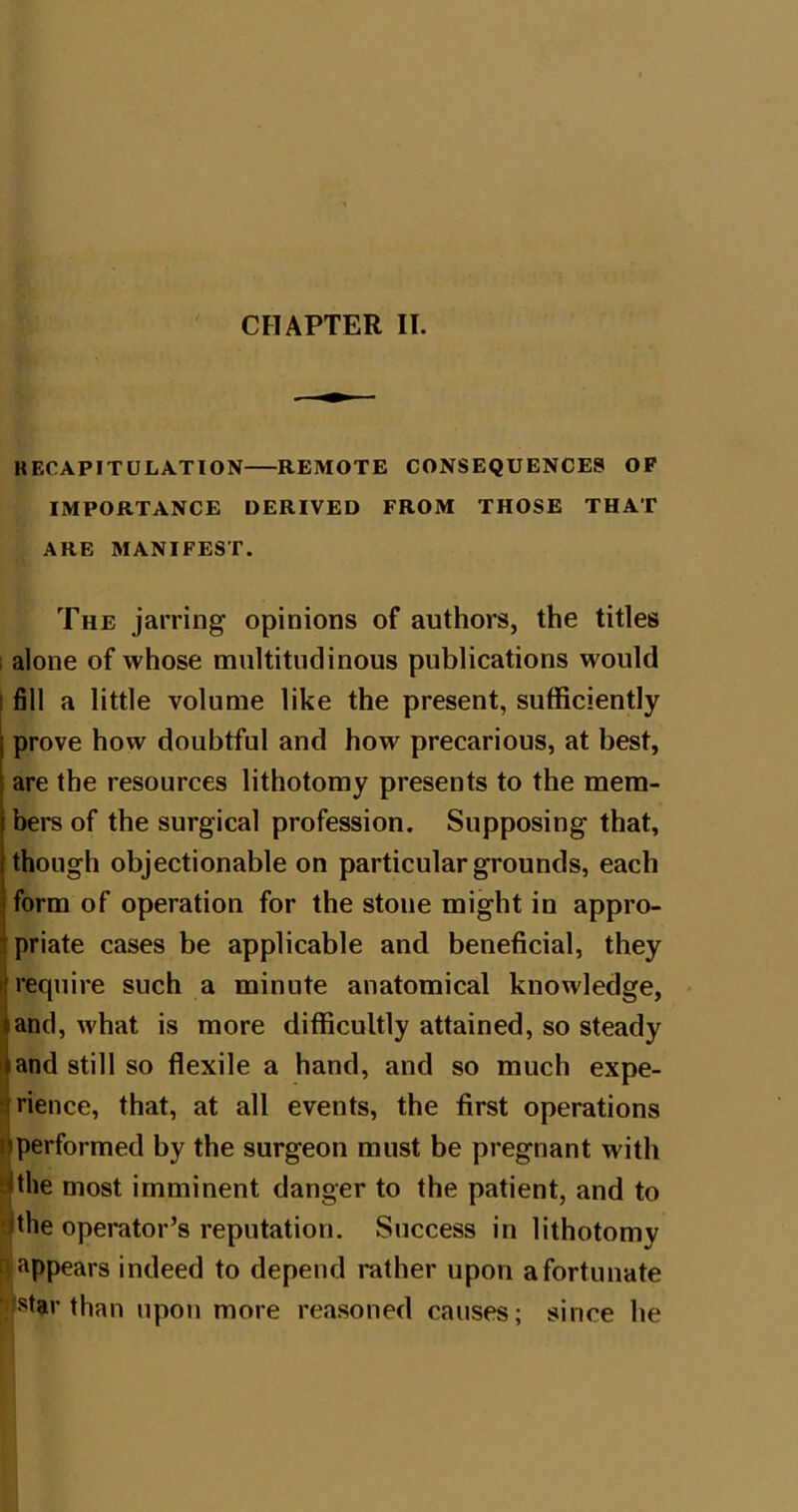 CHAPTER II. RECAPITULATION REMOTE CONSEQUENCES OP IMPORTANCE DERIVED FROM THOSE THAT ARE MANIFEST. The jarring opinions of authors, the titles ; alone of whose multitudinous publications would I fill a little volume like the present, sufficiently prove how doubtful and how precarious, at best, are the resources lithotomy presents to the mem- bers of the surgical profession. Supposing that, though objectionable on particular grounds, each form of operation for the stone might in appro- priate cases be applicable and beneficial, they require such a minute anatomical knowledge, - and, what is more difficultly attained, so steady and still so flexile a hand, and so much expe- rience, that, at all events, the first operations performed by the surgeon must be pregnant with |the most imminent danger to the patient, and to |the operator’s reputation. Success in lithotomy ^appears indeed to depend rather upon a fortunate than upon more reasoned causes; since he