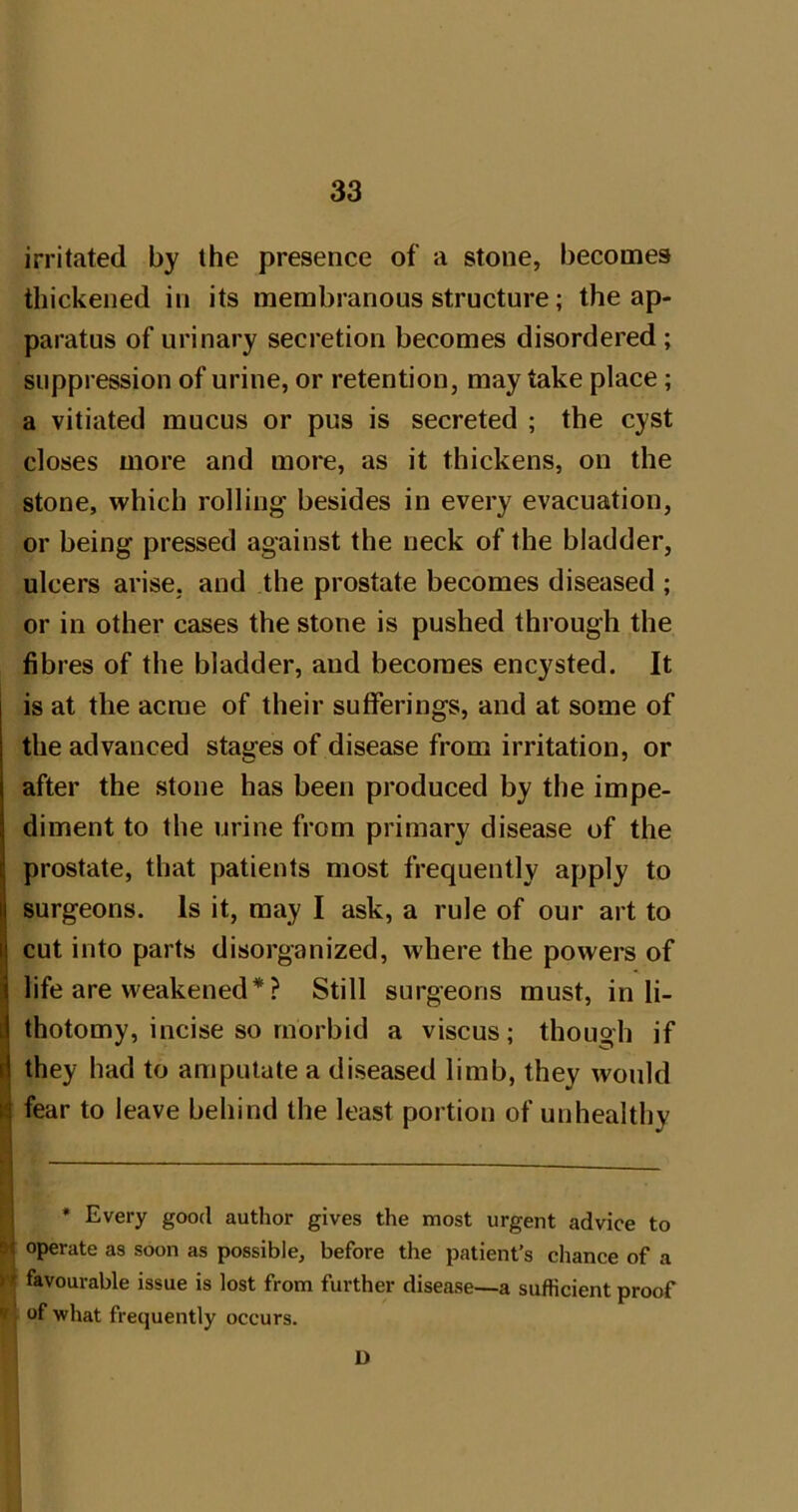 irritated by the presence of a stone, becomes thickened in its membranous structure; the ap- paratus of urinary secretion becomes disordered; suppression of urine, or retention, may take place; a vitiated mucus or pus is secreted ; the cyst closes more and more, as it thickens, on the stone, which rolling’ besides in every evacuation, or being pressed against the neck of the bladder, ulcers arise, and the prostate becomes diseased ; or in other cases the stone is pushed through the fibres of the bladder, and becomes encysted. It is at the acme of their sufferings, and at some of the advanced stages of disease from irritation, or after the stone has been produced by the impe- diment to the urine from primary disease of the prostate, that patients most frequently apply to surgeons. Is it, may I ask, a rule of our art to cut into parts disorganized, where the powers of life are weakened* ? Still surgeons must, inli- ii thotomy, incise so morbid a viscus; though if d they had to amputate a diseased limb, they would fear to leave behind the least portion of unhealthy R * Every good author gives the most urgent advice to M operate as soon as possible, before the patient’s chance of a ri favourable issue is lost from further disease—a sufficient proof '< of what frequently occurs. D