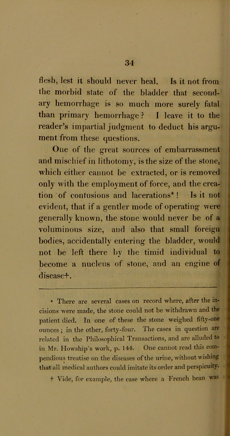 flesh, lest it should never heal. Is it not from the morbid state of the bladder that second- ary hemorrhage is so much more surely fatal j than primary hemorrhage ? I leave it to the j reader’s impartial judgment to deduct his argu- j ment from these questions. One of the great sources of embarrassment and mischief in lithotomy, is the size of the stone, which either cannot be extracted, or is removed only with the employment of force, and the crea- tion of contusions and lacerations*! Is it not evident, that if a gentler mode of operating' were j generally known, the stone would never be of a j voluminous size, and also that small foreign j bodies, accidentally entering the bladder, would i not be left there by the timid individual to I become a nucleus of stone, and an engine of t diseased. * There are several cases on record where, after the in- cisions were made, the stone could not be withdrawn and the patient died. In one of these the stone weighed fiftj'-one ounces; in the other, forty-four. The cases in question are related in the Philosophical Transactions, and are alluded to in Mr. Howship's work, p. 144. One cannot read this com- pendious treatise on the diseases of the urine, without wishing that all medical authors could imitate its order and perspicuity- t Vide, for example, the case where a French bean was