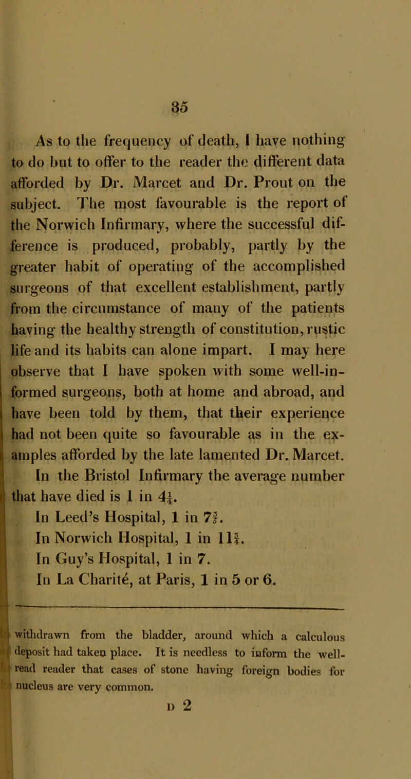 85 As to the frequency of death, 1 have nothing to do but to otfer to the reader the different data afforded by Dr. Marcet and Dr. Prout on the subject. The most favourable is the report of the Norwich Infirmary, where the successful dif- ference is produced, probably, partly by the greater habit of operating of the accomplished surgeons of that excellent establishment, partly from the circumstance of many of the patients having the healthy strength of constitution, rustic life and its habits can alone impart. I may here observe that I have spoken with some well-in- formed surgeons, both at home and abroad, and have been told by them, that their experience had not been quite so favourable as in the ex- I am pies afforded by the late lamented Dr. Marcet. In the Bristol Infirmary the average number I that have died is 1 in 4^. In Leed’s Hospital, 1 in 7f. I In Norwich Hospital, 1 in 111. j In Guy’s Hospital, 1 in 7. 1 In La Charite, at Paris, 1 in 5 or 6. I I withdrawn from the bladder, around which a calculous '< ( deposit had taken place. It is needless to inform the well- ! ( read reader that cases of stone having foreign bodies for nucleus are very common. u 2