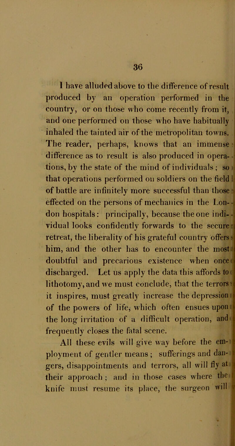 1 have alluded above to the difference of result produced by an operation performed in the | country, or on those who come recently from it, j and one performed on those who have habitually | inhaled the tainted air of the metropolitan towns, j The reader, perhaps, knows that an immense; difference as to result is also produced in opera- | tions, by the state of the mind of individuals; so ij that operations performed on soldiers on the field 1 of battle are infinitely more successful than those? effected on the persons of mechanics in the Lon-- don hospitals: principally, because the one indi- vidual looks confidently forwards to the secures retreat, the liberality of his grateful country offers^ him, and the other has to encounter the mostit doubtful and precarious existence when oncee discharged. Let us apply the data this affords too lithotomy,and we must conclude, that the terrors'? it inspires, must greatly increase the depressioni of the powers of life^ which often ensues upon i the long irritation of a difficult operation, and^ frequently closes the fatal scene. All these evils will give way before the em-’ ployment of gentler means; sufferings and dan- gers, disappointments and terrors, all will fly at their approach ; and in those cases where the knife must resume its place, the surgeon will • i