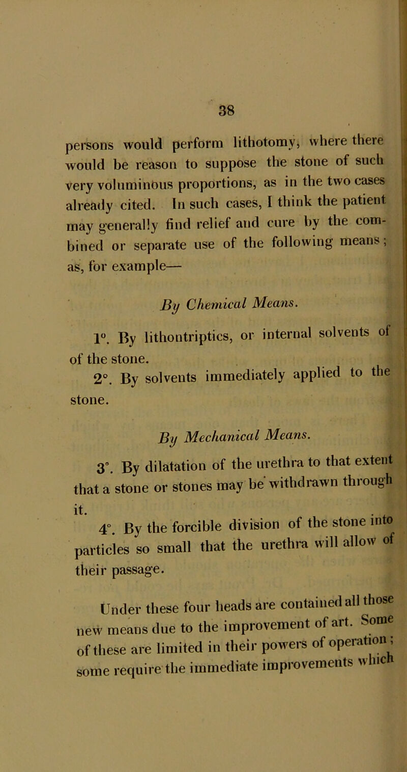 persons would perform lithotomy, where there would be reason to suppose the stone of such very voluminous proportions, as in the two cases already cited. In such cases, I think the patient s may generally find relief and cure by the com- | bined or separate use of the following means; as, for example— By Chemical Means. 1. By lithontriptics, or internal solvents ol ; of the stone. 2°. By solvents immediately applied to the stone. By Mechanical Means. 3°. By dilatation of the urethra to that extent that a stone or stones may be withdrawn through it. 4°. By the forcible division of the stone into particles so small that the urethra will allow of their passage. Under these four heads are contained all those new means due to the improvement of art. Some of these are limited in their powers of operation ; some require the immediate improvements whic